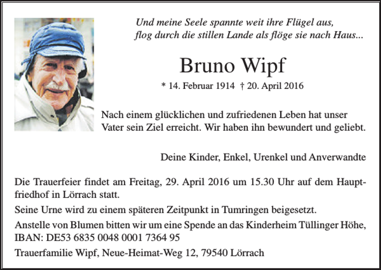 <p>Und meine Seele spannte weit ihre Flügel aus,<br />flog durch die stillen Lande als flöge sie nach Haus...</p><p>Bruno Wipf<br />* 14. Februar 1914 † 20. April 2016</p><p>Nach einem glücklichen und zufriedenen Leben hat unser<br />Vater sein Ziel erreicht. Wir haben ihn bewundert und geliebt.<br />Deine Kinder, Enkel, Urenkel und Anverwandte<br />Die Trauerfeier findet am Freitag, 29. April 2016 um 15.30 Uhr auf dem Hauptfriedhof in Lörrach statt.<br />Seine Urne wird zu einem späteren Zeitpunkt in Tumringen beigesetzt.<br />Anstelle von Blumen bitten wir um eine Spende an das Kinderheim Tüllinger Höhe,<br />IBAN: DE53 6835 0048 0001 7364 95<br />Trauerfamilie Wipf, Neue-Heimat-Weg 12, 79540 Lörrach</p>