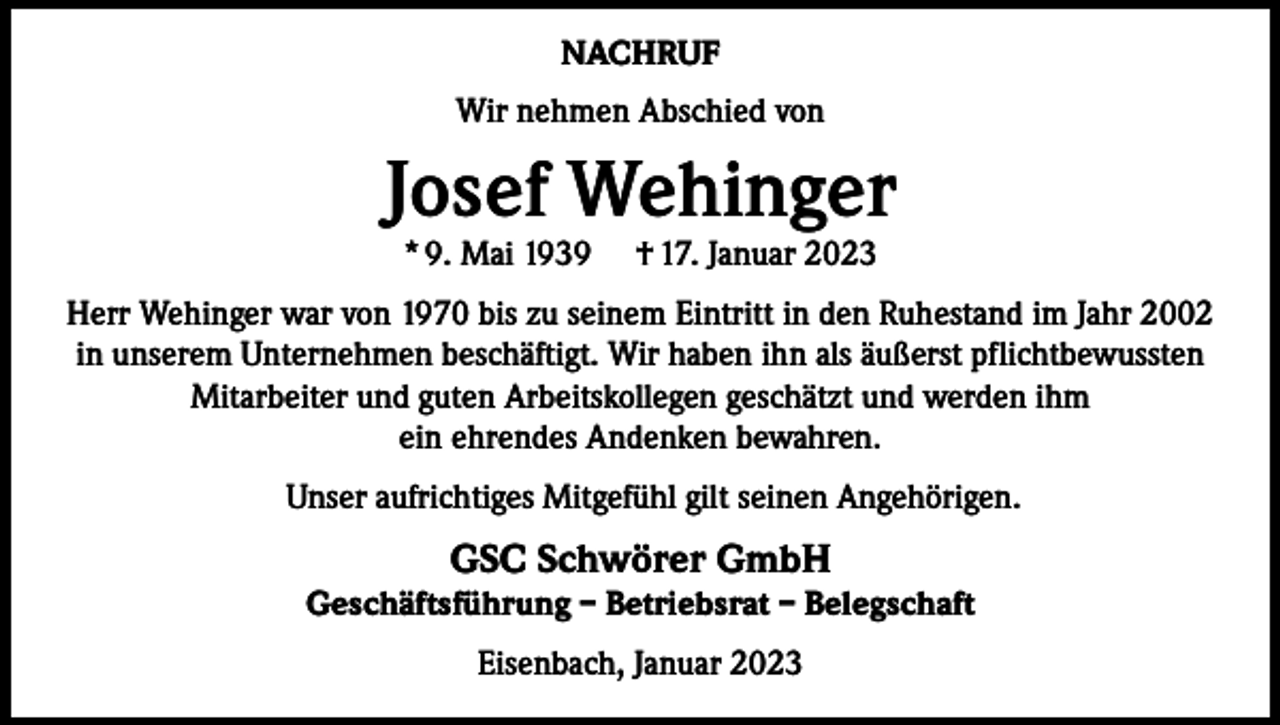 <p>NACHRUF<br />Wir nehmen Abschied von</p><p>Josef Wehinger<br />* 9. Mai 1939</p><p>† 17. Januar 2023</p><p>Herr Wehinger war von 1970 bis zu seinem Eintritt in den Ruhestand im Jahr 2002<br />in unserem Unternehmen beschäftigt. Wir haben ihn als äußerst pflichtbewussten<br />Mitarbeiter und guten Arbeitskollegen geschätzt und werden ihm<br />ein ehrendes Andenken bewahren.<br />Unser aufrichtiges Mitgefühl gilt seinen Angehörigen.</p><p>GSC Schwörer GmbH</p><p>Geschäftsführung – Betriebsrat – Belegschaft<br />Eisenbach, Januar 2023</p>