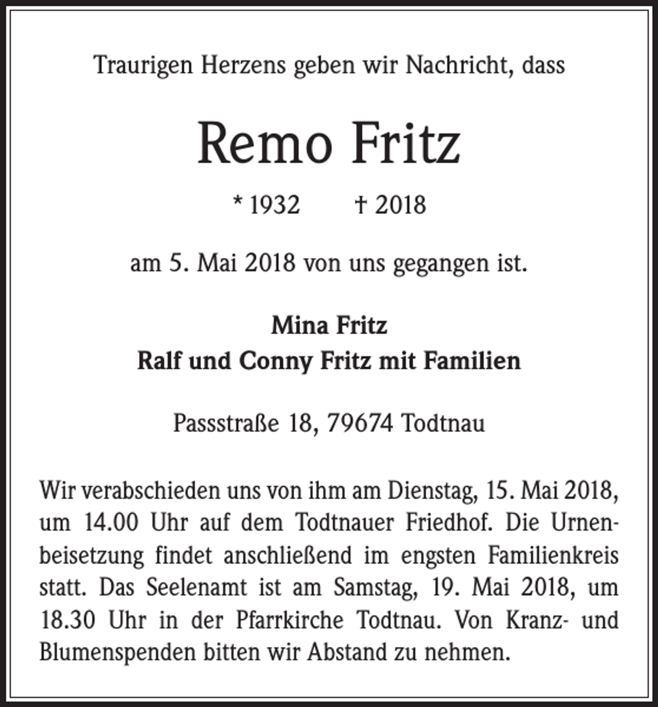 <p>Traurigen Herzens geben wir Nachricht, dass</p><p>Remo Fritz<br />* 1932 † 2018<br />am 5. Mai 2018 von uns gegangen ist.<br />Mina Fritz<br />Ralf und Conny Fritz mit Familien<br />Passstraße 18, 79674 Todtnau<br />Wir verabschieden uns von ihm am Dienstag, 15. Mai 2018,<br />um 14.00 Uhr auf dem Todtnauer Friedhof. Die Urnen­<br />beisetzung findet anschließend im engsten ­Familienkreis<br />statt. Das Seelenamt ist am Samstag, 19. Mai 2018, um<br />18.30 Uhr in der Pfarrkirche Todtnau. Von Kranz- und<br />­Blumenspenden bitten wir Abstand zu nehmen.</p>