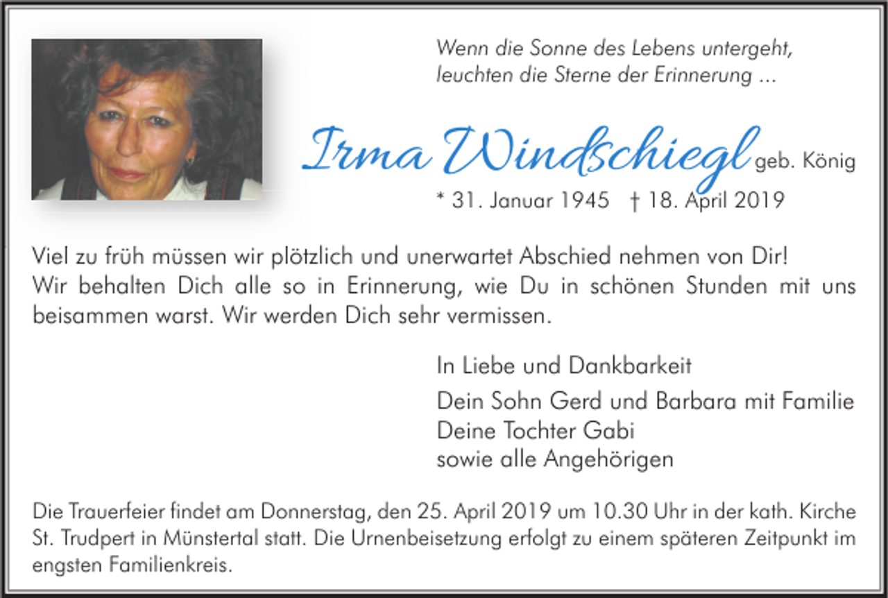 <p>Wenn die Sonne des Lebens untergeht,<br />leuchten die Sterne der Erinnerung ...</p><p>Irma Windschiegl</p><p>geb. König</p><p>* 31. Januar 1945 † 18. April 2019</p><p>Viel zu früh müssen wir plötzlich und unerwartet Abschied nehmen von Dir!<br />Wir behalten Dich alle so in Erinnerung, wie Du in schönen Stunden mit uns<br />beisammen warst. Wir werden Dich sehr vermissen.<br />In Liebe und Dankbarkeit<br />Dein Sohn Gerd und Barbara mit Familie<br />Deine Tochter Gabi<br />sowie alle Angehörigen<br />Die Trauerfeier findet am Donnerstag, den 25. April 2019 um 10.30 Uhr in der kath. Kirche<br />St. Trudpert in Münstertal statt. Die Urnenbeisetzung erfolgt zu einem späteren Zeitpunkt im<br />engsten Familienkreis.</p>