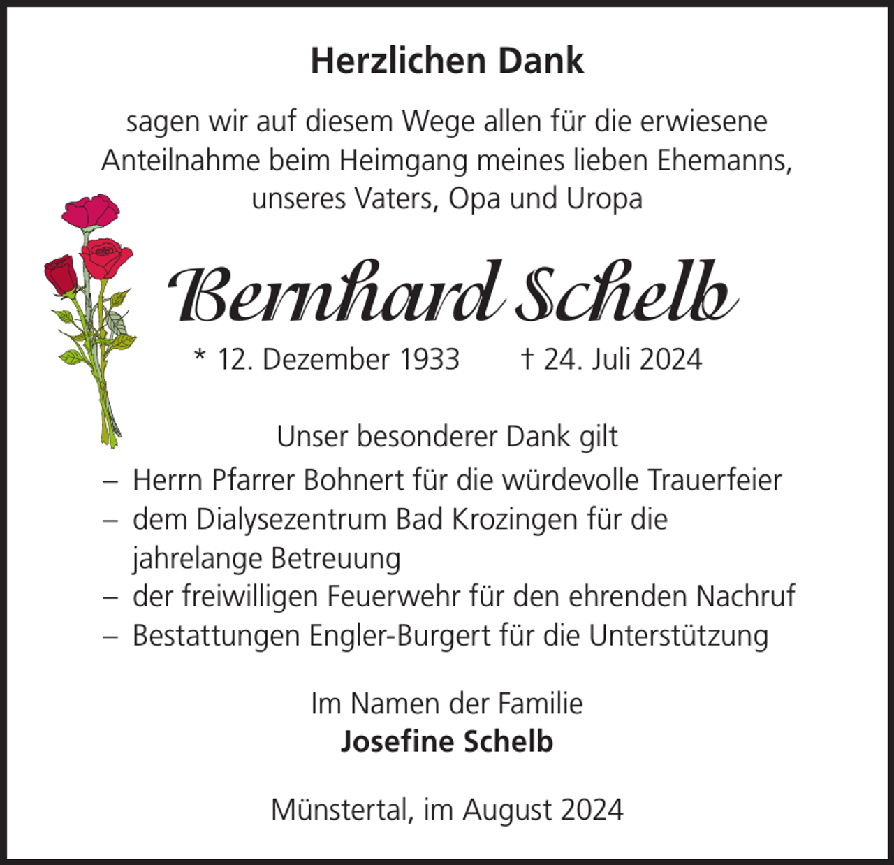 <p>Herzlichen Dank<br />sagen wir auf diesem Wege allen für die erwiesene<br />Anteilnahme beim Heimgang meines lieben Ehemanns,<br />unseres Vaters, Opa und Uropa</p><p>Bernhard Schelb<br />* 12. Dezember 1933 † 24. Juli 2024<br />Unser besonderer Dank gilt<br />– Herrn Pfarrer Bohnert für die würdevolle Trauerfeier<br />– dem Dialysezentrum Bad Krozingen für die<br />jahrelange Betreuung<br />– der freiwilligen Feuerwehr für den ehrenden Nachruf<br />– Bestattungen Engler-Burgert für die Unterstützung<br />Im Namen der Familie<br />Josefine Schelb<br />Münstertal, im August 2024</p>
