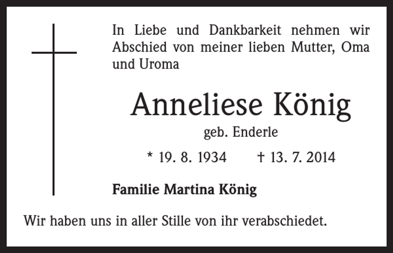 <p>In Liebe und Dankbarkeit nehmen wir<br />Abschied von meiner lieben Mutter, Oma<br />und Uroma</p><p>Anneliese König<br />geb. Enderle</p><p>* 19. 8. 1934 † 13. 7. 2014<br />Familie Martina König<br />Wir haben uns in aller Stille von ihr verabschiedet.</p>