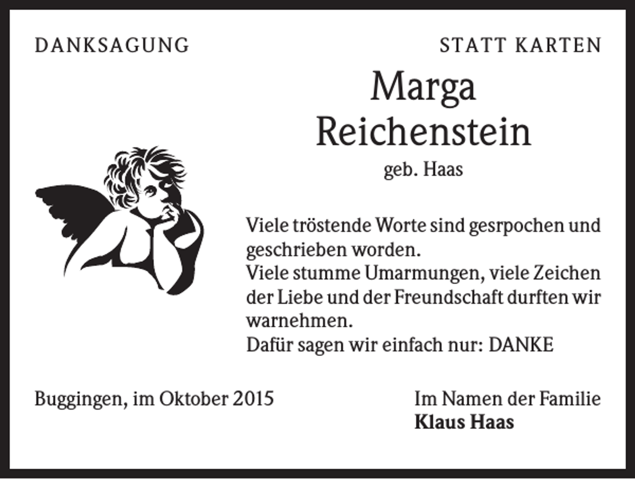 <p>D A NK S A G U NG</p><p>S T A T T K A R T EN</p><p>Marga<br />Reichenstein<br />geb. Haas<br />Viele tröstende Worte sind gesrpochen und<br />geschrieben worden.<br />Viele stumme Umarmungen, viele Zeichen<br />der Liebe und der Freundschaft durften wir<br />warnehmen.<br />Dafür sagen wir einfach nur: DANKE<br />Buggingen, im Oktober 2015</p><p>Im Namen der Familie<br />Klaus Haas</p>