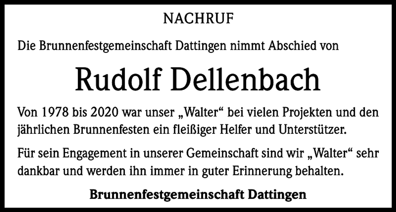 <p>NACHRUF<br />Die Brunnenfestgemeinschaft Dattingen nimmt Abschied von</p><p>Rudolf Dellenbach<br />Von 1978 bis 2020 war unser „Walter“ bei vielen Projekten und den<br />jährlichen Brunnenfesten ein fleißiger Helfer und Unterstützer.<br />Für sein Engagement in unserer Gemeinschaft sind wir „Walter“ sehr<br />dankbar und werden ihn immer in guter Erinnerung behalten.<br />Brunnenfestgemeinschaft Dattingen</p>