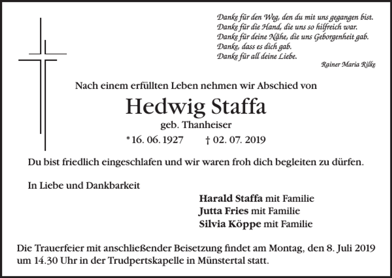 <p>Danke für den Weg, den du mit uns gegangen bist.<br />Danke für die Hand, die uns so hilfreich war.<br />Danke für deine Nähe, die uns Geborgenheit gab.<br />Danke, dass es dich gab.<br />Danke für all deine Liebe.<br />Rainer Maria Rilke</p><p>Nach einem erfüllten Leben nehmen wir Abschied von</p><p>Hedwig Staffa<br />geb. Thanheiser<br />* 16. 06. 1927<br />† 02. 07. 2019<br />Du bist friedlich eingeschlafen und wir waren froh dich begleiten zu dürfen.<br />In Liebe und Dankbarkeit</p><p>Harald Staffa mit Familie<br />Jutta Fries mit Familie<br />Silvia Köppe mit Familie</p><p>Die Trauerfeier mit anschließender Beisetzung findet am Montag, den 8. Juli 2019<br />um 14.30 Uhr in der Trudpertskapelle in Münstertal statt.</p>