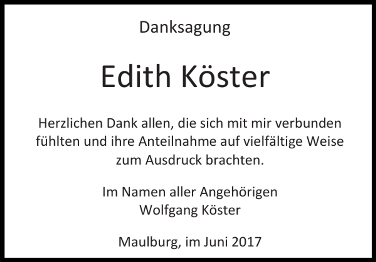 <p>Danksagung</p><p>Edith Köster<br />Herzlichen Dank allen, die sich mit mir verbunden<br />fühlten und ihre Anteilnahme auf vielfältige Weise<br />zum Ausdruck brachten.<br />Im Namen aller Angehörigen<br />Wolfgang Köster<br />Maulburg, im Juni 2017</p>