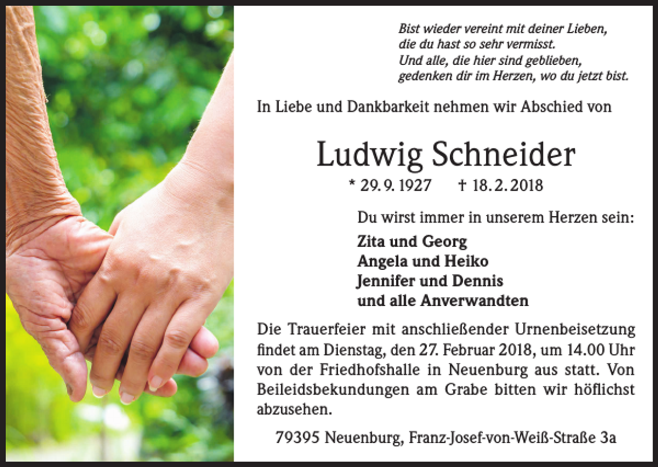 <p>Bist wieder vereint mit deiner Lieben,<br />die du hast so sehr vermisst.<br />Und alle, die hier sind geblieben,<br />gedenken dir im Herzen, wo du jetzt bist.</p><p>In Liebe und Dankbarkeit nehmen wir Abschied von</p><p>Ludwig Schneider<br />* 29. 9. 1927 † 18. 2. 2018<br />Du wirst immer in unserem Herzen sein:<br />Zita und Georg<br />Angela und Heiko<br />Jennifer und Dennis<br />und alle Anverwandten<br />Die Trauerfeier mit anschließender Urnenbeisetzung<br />findet am Dienstag, den 27. Februar 2018, um 14.00 Uhr<br />von der Friedhofshalle in Neuenburg aus statt. Von<br />Beileidsbekundungen am Grabe bitten wir höflichst<br />abzusehen.<br />79395 Neuenburg, Franz-Josef-von-Weiß-Straße 3a</p>