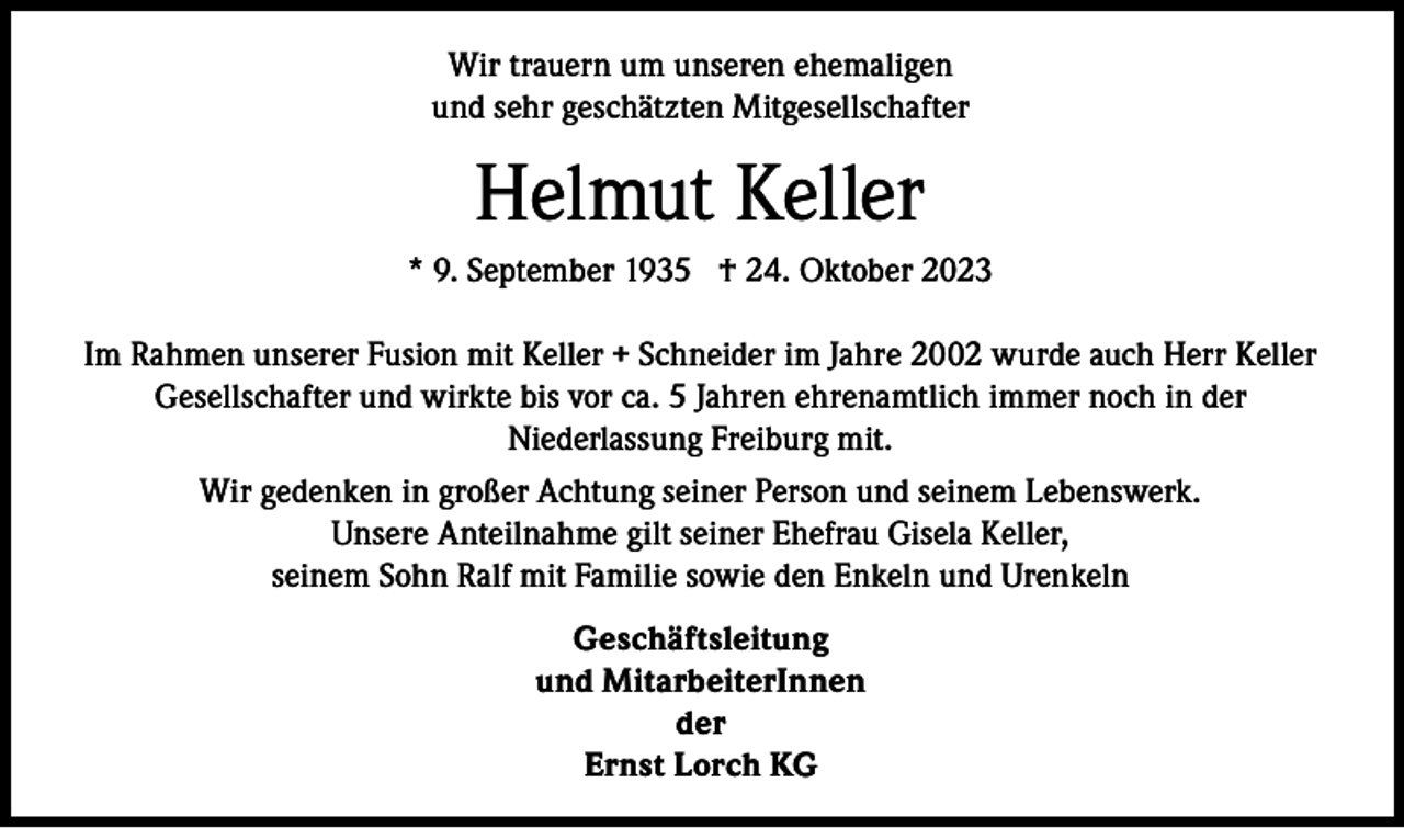 <p>Wir trauern um unseren ehemaligen<br />und sehr geschätzten Mitgesellschafter</p><p>Helmut Keller<br />* 9. September 1935 † 24. Oktober 2023<br />Im Rahmen unserer Fusion mit Keller + Schneider im Jahre 2002 wurde auch Herr Keller<br />Gesellschafter und wirkte bis vor ca. 5 Jahren ehrenamtlich immer noch in der<br />Niederlassung Freiburg mit.<br />Wir gedenken in großer Achtung seiner Person und seinem Lebenswerk.<br />Unsere Anteilnahme gilt seiner Ehefrau Gisela Keller,<br />seinem Sohn Ralf mit Familie sowie den Enkeln und Urenkeln<br />Geschäftsleitung<br />und MitarbeiterInnen<br />der<br />Ernst Lorch KG</p>