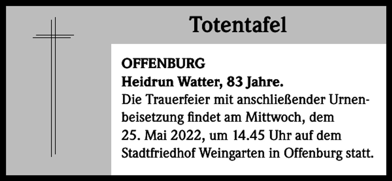 <p>Totentafel<br />Totentafel<br />OFFENBURG<br />Heidrun Watter, 83 Jahre.<br />Die Trauerfeier mit anschließender Urnenbeisetzung findet am Mittwoch, dem<br />25. Mai 2022, um 14.45 Uhr auf dem<br />Stadtfriedhof Weingarten in Offenburg statt.</p>