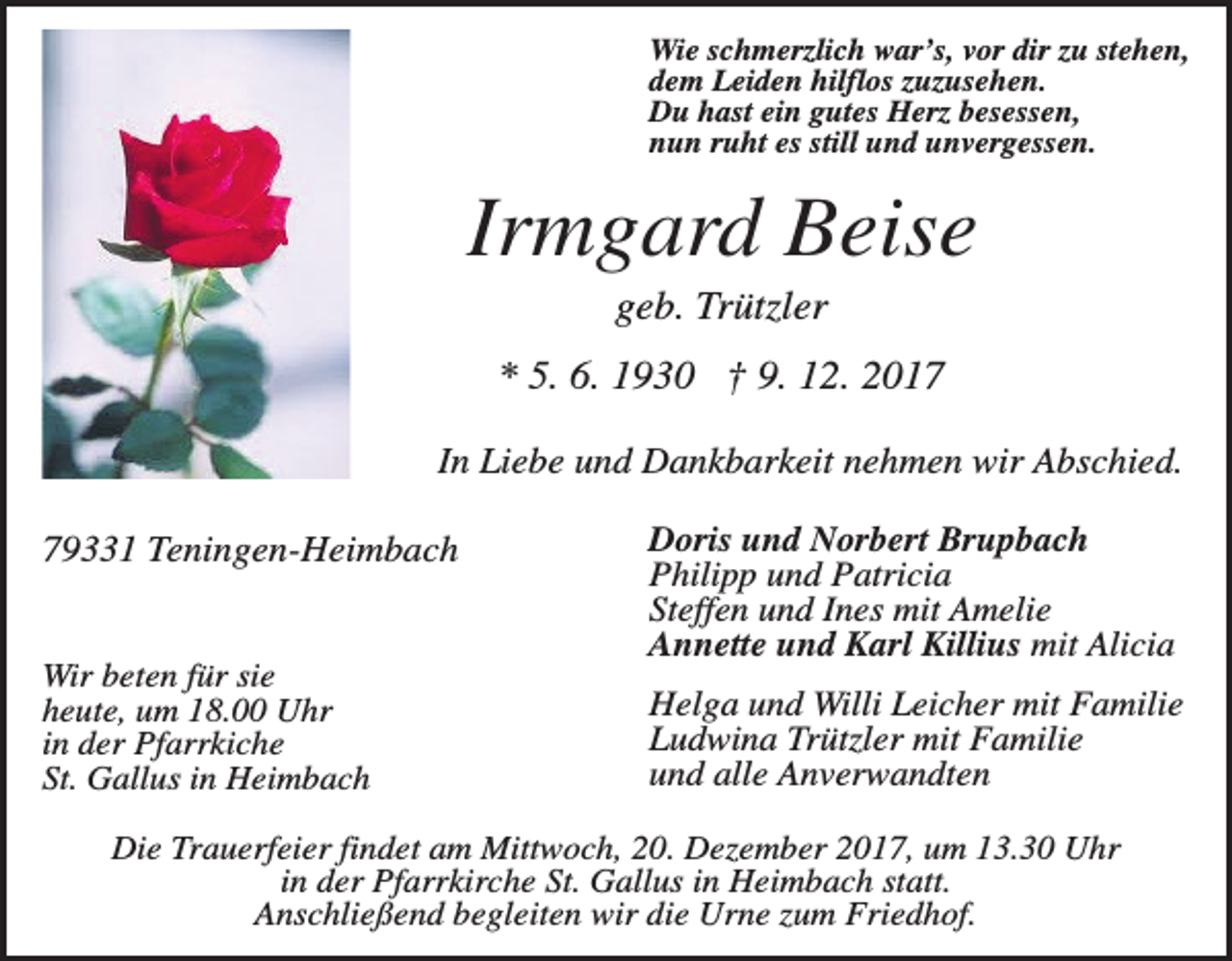 <p>Wie schmerzlich war’s, vor dir zu stehen,<br />dem Leiden hilflos zuzusehen.<br />Du hast ein gutes Herz besessen,<br />nun ruht es still und unvergessen.</p><p>Irmgard Beise<br />geb. Trützler<br />* 5. 6. 1930 † 9. 12. 2017<br />In Liebe und Dankbarkeit nehmen wir Abschied.<br />79331 Teningen-Heimbach</p><p>Wir beten für sie<br />heute, um 18.00 Uhr<br />in der Pfarrkiche<br />St. Gallus in Heimbach</p><p>Doris und Norbert Brupbach<br />Philipp und Patricia<br />Steffen und Ines mit Amelie<br />Annette und Karl Killius mit Alicia<br />Helga und Willi Leicher mit Familie<br />Ludwina Trützler mit Familie<br />und alle Anverwandten</p><p>Die Trauerfeier findet am Mittwoch, 20. Dezember 2017, um 13.30 Uhr<br />in der Pfarrkirche St. Gallus in Heimbach statt.<br />Anschließend begleiten wir die Urne zum Friedhof.</p>