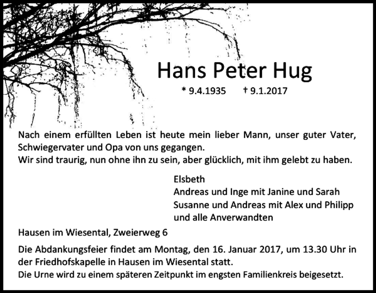<p>Hans Peter Hug<br />* 9.4.1935</p><p>† 9.1.2017</p><p>Nach einem erfüllten Leben ist heute mein lieber Mann, unser guter Vater,<br />Schwiegervater und Opa von uns gegangen.<br />Wir sind traurig, nun ohne ihn zu sein, aber glücklich, mit ihm gelebt zu haben.<br />Elsbeth<br />Andreas und Inge mit Janine und Sarah<br />Susanne und Andreas mit Alex und Philipp<br />und alle Anverwandten<br />Hausen im Wiesental, Zweierweg 6<br />Die Abdankungsfeier findet am Montag, den 16. Januar 2017, um 13.30 Uhr in<br />der Friedhofskapelle in Hausen im Wiesental statt.<br />Die Urne wird zu einem späteren Zeitpunkt im engsten Familienkreis beigesetzt.</p>