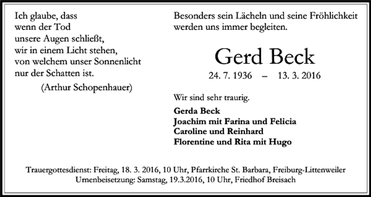 <p>Ich glaube, dass<br />wenn der Tod<br />unsere Augen schließt,<br />wir in einem Licht stehen,<br />von welchem unser Sonnenlicht<br />nur der Schatten ist.<br />(Arthur Schopenhauer)</p><p>Besonders sein Lächeln und seine Fröhlichkeit<br />werden uns immer begleiten.</p><p>Gerd Beck</p><p>24. 7. 1936</p><p>–</p><p>13. 3. 2016</p><p>Wir sind sehr traurig.<br />Gerda Beck<br />Joachim mit Farina und Felicia<br />Caroline und Reinhard<br />Florentine und Rita mit Hugo</p><p>Trauergottesdienst: Freitag, 18. 3. 2016, 10 Uhr, Pfarrkirche St. Barbara, Freiburg-Littenweiler<br />Urnenbeisetzung: Samstag, 19.3.2016, 10 Uhr, Friedhof Breisach</p>