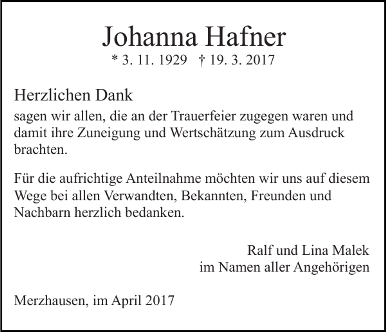 <p>Johanna Hafner<br />* 3. 11. 1929 † 19. 3. 2017</p><p>Herzlichen Dank<br />sagen wir allen, die an der Trauerfeier zugegen waren und<br />damit ihre Zuneigung und Wertschätzung zum Ausdruck<br />brachten.<br />Für die aufrichtige Anteilnahme möchten wir uns auf diesem<br />Wege bei allen Verwandten, Bekannten, Freunden und<br />Nachbarn herzlich bedanken.<br />Ralf und Lina Malek<br />im Namen aller Angehörigen<br />Merzhausen, im April 2017</p>