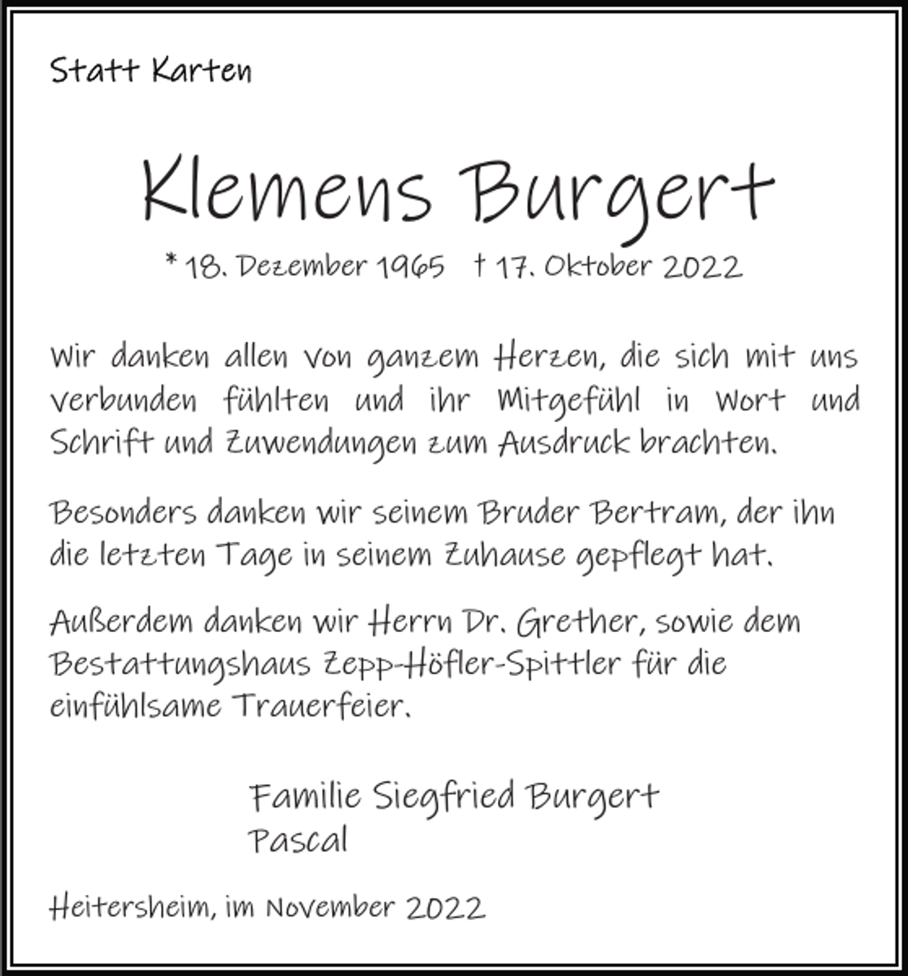 <p>Klemens Burgert<br />* 18. Dezember 1965 † 17. Oktober 2022</p><p>Wir danken allen von ganzem Herzen, die sich mit uns<br />verbunden fühlten und ihr Mitgefühl in Wort und<br />Schrift und Zuwendungen zum Ausdruck brachten.<br />Besonders danken wir seinem Bruder Bertram, der ihn<br />die letzten Tage in seinem Zuhause gepflegt hat.<br />Außerdem danken wir Herrn Dr. Grether, sowie dem<br />Bestattungshaus Zepp-Höfler-Spittler für die<br />einfühlsame Trauerfeier.</p><p>Familie Siegfried Burgert<br />Pascal<br />Heitersheim, im November 2022</p>