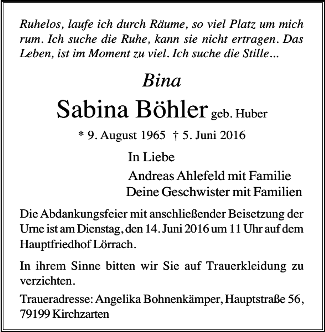 <p>Ruhelos, laufe ich durch Räume, so viel Platz um mich<br />rum. Ich suche die Ruhe, kann sie nicht ertragen. Das<br />Leben, ist im Moment zu viel. Ich suche die Stille...</p><p>Bina</p><p>Sabina Böhler geb. Huber<br />* 9. August 1965 † 5. Juni 2016</p><p>In Liebe<br />Andreas Ahlefeld mit Familie<br />Deine Geschwister mit Familien<br />Die Abdankungsfeier mit anschließender Beisetzung der<br />Urne ist am Dienstag, den 14. Juni 2016 um 11 Uhr auf dem<br />Hauptfriedhof Lörrach.<br />In ihrem Sinne bitten wir Sie auf Trauerkleidung zu<br />verzichten.<br />Traueradresse: Angelika Bohnenkämper, Hauptstraße 56,<br />79199 Kirchzarten</p>