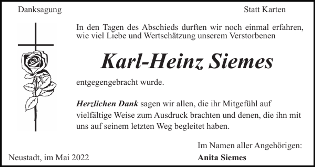 <p>Danksagung</p><p>Statt Karten<br />In den Tagen des Abschieds durften wir noch einmal erfahren,<br />wie viel Liebe und Wertschätzung unserem Verstorbenen</p><p>Karl-Heinz Siemes<br />entgegengebracht wurde.<br />Herzlichen Dank sagen wir allen, die ihr Mitgefühl auf<br />vielfältige Weise zum Ausdruck brachten und denen, die ihn mit<br />uns auf seinem letzten Weg begleitet haben.</p><p>Neustadt, im Mai 2022</p><p>Im Namen aller Angehörigen:<br />Anita Siemes</p>