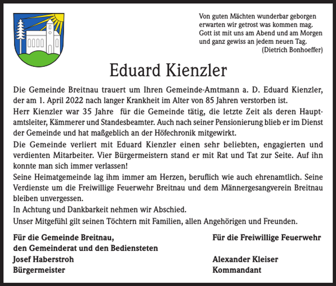 <p>Von guten Mächten wunderbar geborgen<br />erwarten wir getrost was kommen mag.<br />Gott ist mit uns am Abend und am Morgen<br />und ganz gewiss an jedem neuen Tag.</p><p>(Dietrich Bonhoeffer)</p><p>Eduard Kienzler<br />Die Gemeinde Breitnau trauert um Ihren Gemeinde-Amtmann a. D. Eduard Kienzler,<br />der am 1. April 2022 nach langer Krankheit im Alter von 85 Jahren verstorben ist.<br />Herr Kienzler war 35 Jahre für die Gemeinde tätig, die letzte Zeit als deren Hauptamtsleiter, Kämmerer und Standesbeamter. Auch nach seiner Pensionierung blieb er im Dienst<br />der Gemeinde und hat maßgeblich an der Höfechronik mitgewirkt.<br />Die Gemeinde verliert mit Eduard Kienzler einen sehr beliebten, engagierten und<br />verdienten Mitarbeiter. Vier Bürgermeistern stand er mit Rat und Tat zur Seite. Auf ihn<br />konnte man sich immer verlassen!<br />Seine Heimatgemeinde lag ihm immer am Herzen, beruflich wie auch ehrenamtlich. Seine<br />Verdienste um die Freiwillige Feuerwehr Breitnau und dem Männergesangverein Breitnau<br />bleiben unvergessen.<br />In Achtung und Dankbarkeit nehmen wir Abschied.<br />Unser Mitgefühl gilt seinen Töchtern mit Familien, allen Angehörigen und Freunden.<br />Für die Gemeinde Breitnau,<br />den Gemeinderat und den Bediensteten<br />Josef Haberstroh<br />Bürgermeister</p><p>Für die Freiwillige Feuerwehr<br />Alexander Kleiser<br />Kommandant</p>
