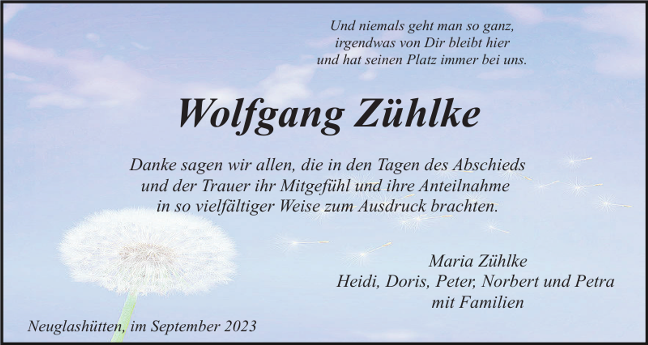 <p>Und niemals geht man so ganz,<br />irgendwas von Dir bleibt hier<br />und hat seinen Platz immer bei uns.</p><p>Wolfgang Zühlke<br />Danke sagen wir allen, die in den Tagen des Abschieds<br />und der Trauer ihr Mitgefühl und ihre Anteilnahme<br />in so vielfältiger Weise zum Ausdruck brachten.<br />Maria Zühlke<br />Heidi, Doris, Peter, Norbert und Petra<br />mit Familien<br />Neuglashütten, im September 2023</p>