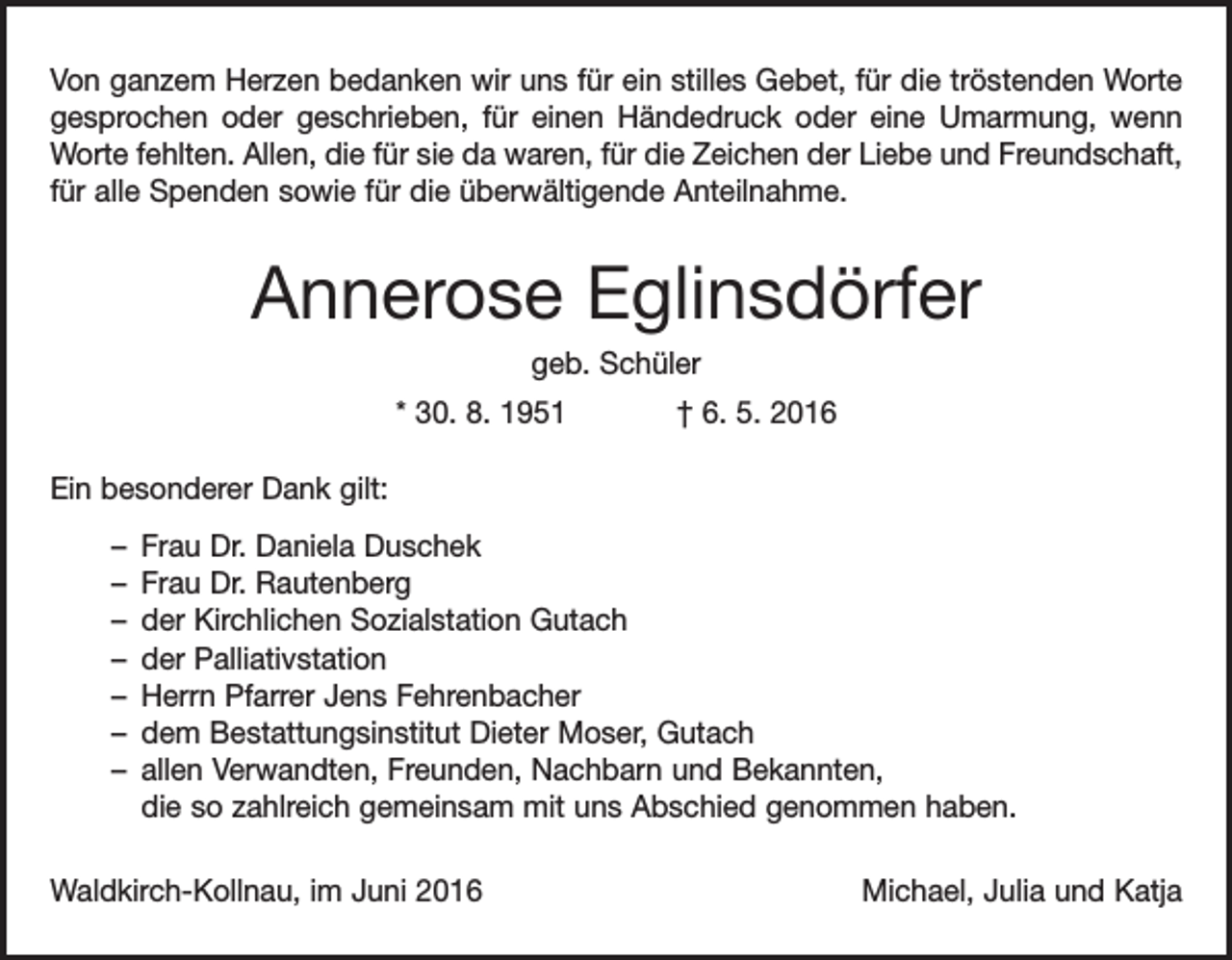 <p>Von ganzem Herzen bedanken wir uns für ein stilles Gebet, für die tröstenden Worte<br />gesprochen oder geschrieben, für einen Händedruck oder eine Umarmung, wenn<br />­Worte fehlten. Allen, die für sie da waren, für die Zeichen der Liebe und Freundschaft,<br />für alle Spenden sowie für die überwältigende Anteilnahme.</p><p>Annerose Eglinsdörfer<br />geb. Schüler<br />* 30. 8. 1951</p><p>† 6. 5. 2016</p><p>Ein besonderer Dank gilt:<br />– Frau Dr. Daniela Duschek<br />– Frau Dr. Rautenberg<br />– der Kirchlichen Sozialstation Gutach<br />– der Palliativstation<br />– Herrn Pfarrer Jens Fehrenbacher<br />– dem Bestattungsinstitut Dieter Moser, Gutach<br />– allen Verwandten, Freunden, Nachbarn und Bekannten,<br />die so zahlreich g<br />­ emeinsam mit uns Abschied genommen haben.<br />Waldkirch-Kollnau, im Juni 2016</p><p>Michael, Julia und Katja</p>