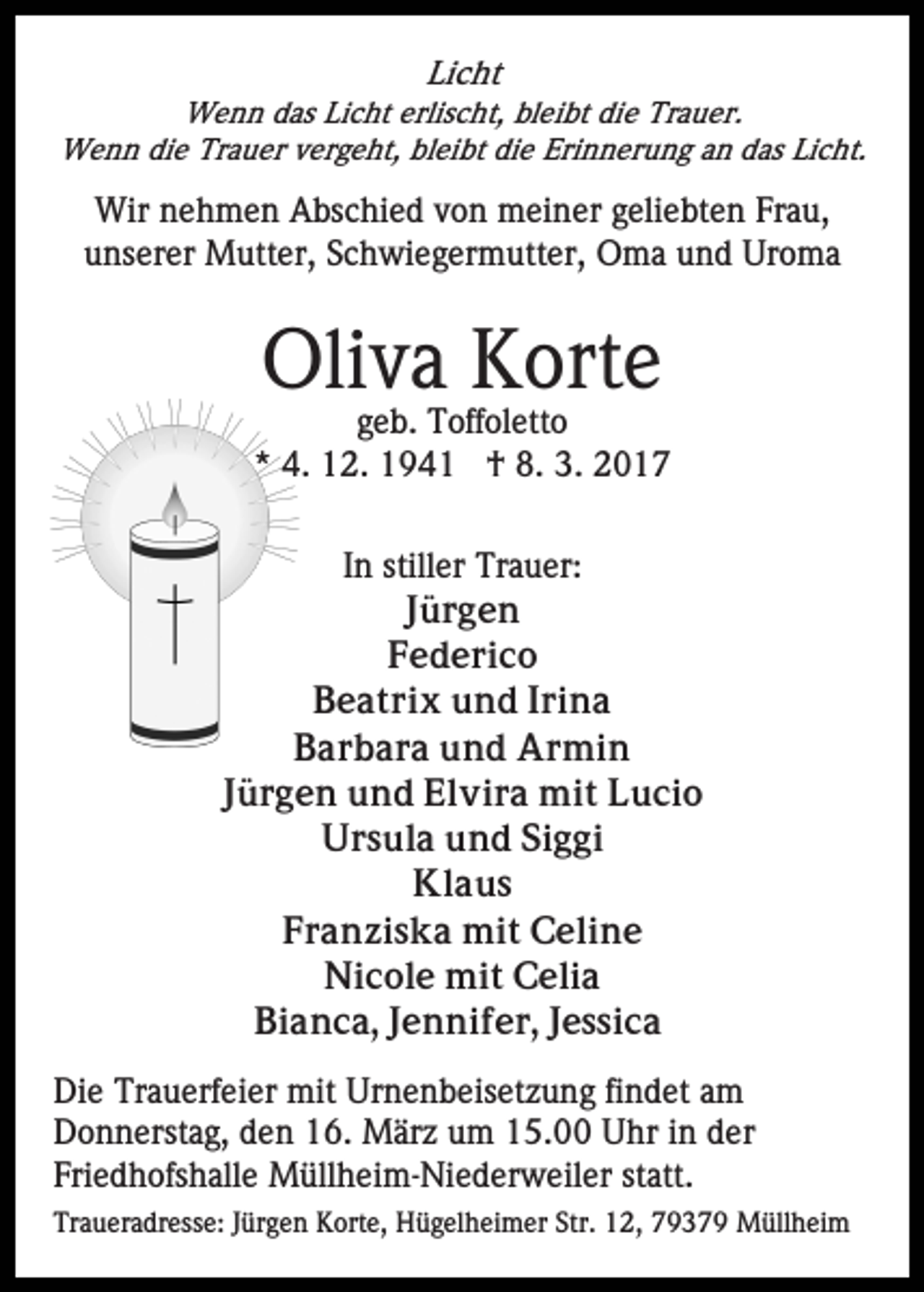 <p>Licht<br />Wenn das Licht erlischt, bleibt die Trauer.<br />Wenn die Trauer vergeht, bleibt die Erinnerung an das Licht.</p><p>Wir nehmen Abschied von meiner geliebten Frau,<br />unserer Mutter, Schwiegermutter, Oma und Uroma</p><p>Oliva Korte<br />geb. Toffoletto<br />* 4. 12. 1941 † 8. 3. 2017<br />In stiller Trauer:<br />Jürgen<br />Federico<br />Beatrix und Irina<br />Barbara und Armin<br />Jürgen und Elvira mit Lucio<br />Ursula und Siggi<br />Klaus<br />Franziska mit Celine<br />Nicole mit Celia<br />Bianca, Jennifer, Jessica<br />Die Trauerfeier mit Urnenbeisetzung findet am<br />Donnerstag, den 16. März um 15.00 Uhr in der<br />Friedhofshalle Müllheim-Niederweiler statt.<br />Traueradresse: Jürgen Korte, Hügelheimer Str. 12, 79379 Müllheim</p>