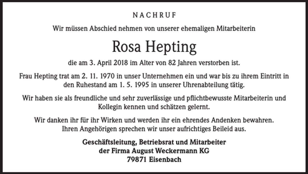 <p>NACHRUF<br />Wir müssen Abschied nehmen von unserer ehemaligen Mitarbeiterin</p><p>Rosa Hepting<br />die am 3. April 2018 im Alter von 82 Jahren verstorben ist.<br />Frau Hepting trat am 2. 11. 1970 in unser Unternehmen ein und war bis zu ihrem Eintritt in<br />den Ruhestand am 1. 5. 1995 in unserer Uhrenabteilung tätig.<br />Wir haben sie als freundliche und sehr zuverlässige und pflichtbewusste Mitarbeiterin und<br />Kollegin kennen und schätzen gelernt.<br />Wir danken ihr für ihr Wirken und werden ihr ein ehrendes Andenken bewahren.<br />Ihren Angehörigen sprechen wir unser aufrichtiges Beileid aus.<br />Geschäftsleitung, Betriebsrat und Mitarbeiter<br />der Firma August Weckermann KG<br />79871 Eisenbach</p>