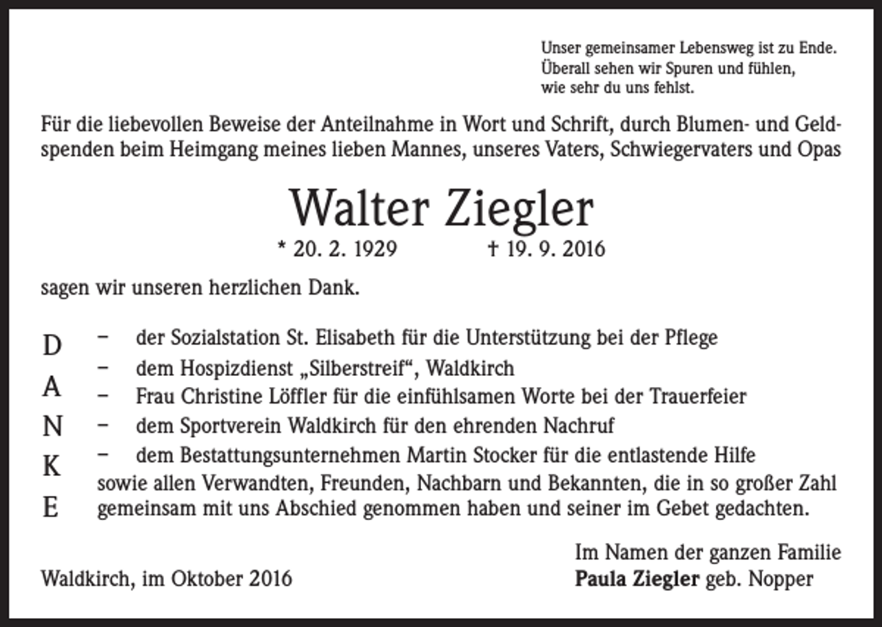<p>Unser gemeinsamer Lebensweg ist zu Ende.<br />Überall sehen wir Spuren und fühlen,<br />wie sehr du uns fehlst.</p><p>Für die liebevollen Beweise der Anteilnahme in Wort und Schrift, durch Blumen- und Geld­<br />spenden beim Heimgang meines lieben Mannes, unseres Vaters, Schwiegervaters und Opas</p><p>Walter Ziegler</p><p>* 20. 2. 1929 † 19. 9. 2016<br />sagen wir unseren herzlichen Dank.</p><p>D<br />a<br />n<br />k<br />e</p><p>– der Sozialstation St. Elisabeth für die Unterstützung bei der Pflege<br />– dem Hospizdienst „Silberstreif“, Waldkirch<br />– Frau Christine Löffler für die einfühlsamen Worte bei der Trauerfeier<br />– dem Sportverein Waldkirch für den ehrenden Nachruf<br />– dem Bestattungsunternehmen Martin Stocker für die entlastende Hilfe<br />sowie allen Verwandten, Freunden, Nachbarn und Bekannten, die in so großer Zahl<br />gemeinsam mit uns Abschied genommen haben und seiner im Gebet gedachten.</p><p>Waldkirch, im Oktober 2016</p><p>Im Namen der ganzen Familie<br />Paula Ziegler geb. Nopper</p>