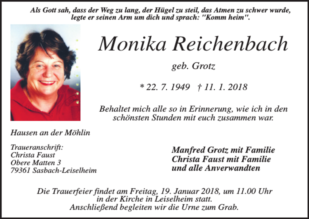 <p>Als Gott sah, dass der Weg zu lang, der Hügel zu steil, das Atmen zu schwer wurde,<br />legte er seinen Arm um dich und sprach: "Komm heim".</p><p>Monika Reichenbach<br />geb. Grotz<br />* 22. 7. 1949 † 11. 1. 2018<br />Behaltet mich alle so in Erinnerung, wie ich in den<br />schönsten Stunden mit euch zusammen war.<br />Hausen an der Möhlin<br />Traueranschrift:<br />Christa Faust<br />Obere Matten 3<br />79361 Sasbach-Leiselheim</p><p>Manfred Grotz mit Familie<br />Christa Faust mit Familie<br />und alle Anverwandten</p><p>Die Trauerfeier findet am Freitag, 19. Januar 2018, um 11.00 Uhr<br />in der Kirche in Leiselheim statt.<br />Anschließend begleiten wir die Urne zum Grab.</p>
