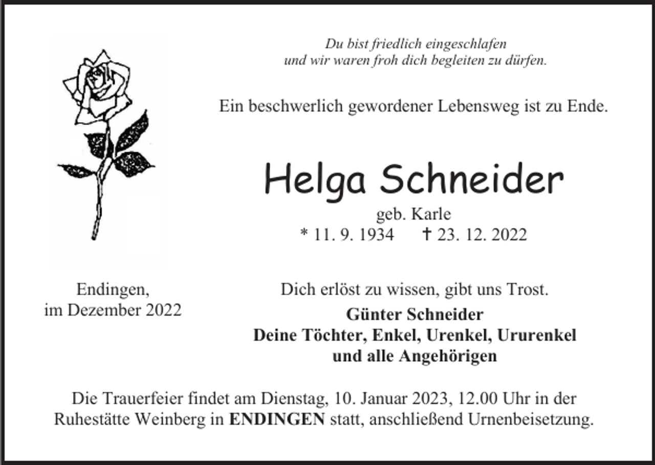<p>Du bist friedlich eingeschlafen<br />und wir waren froh dich begleiten zu dürfen.</p><p>Ein beschwerlich gewordener Lebensweg ist zu Ende.</p><p>Helga Schneider<br />geb. Karle<br />* 11. 9. 1934  23. 12. 2022<br />Endingen,<br />im Dezember 2022</p><p>Dich erlöst zu wissen, gibt uns Trost.<br />Günter Schneider<br />Deine Töchter, Enkel, Urenkel, Ururenkel<br />und alle Angehörigen</p><p>Die Trauerfeier findet am Dienstag, 10. Januar 2023, 12.00 Uhr in der<br />Ruhestätte Weinberg in ENDINGEN statt, anschließend Urnenbeisetzung.</p>