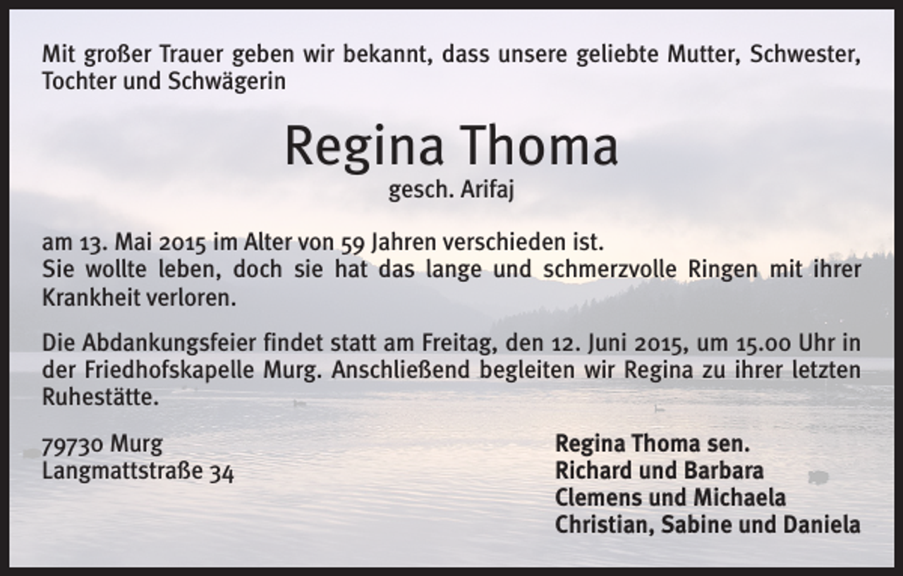 <p>Mit großer Trauer geben wir bekannt, dass unsere geliebte Mutter, Schwester,<br />Tochter und Schwägerin</p><p>Regina Thoma<br />gesch. Arifaj</p><p>am 13. Mai 2015 im Alter von 59 Jahren verschieden ist.<br />Sie wollte leben, doch sie hat das lange und schmerzvolle Ringen mit ihrer<br />­Krankheit verloren.<br />Die Abdankungsfeier findet statt am Freitag, den 12. Juni 2015, um 15.00 Uhr in<br />der Friedhofskapelle Murg. Anschließend begleiten wir Regina zu ihrer letzten<br />­Ruhestätte.<br />79730 Murg<br />Regina Thoma sen.<br />Langmattstraße 34 Richard und Barbara<br />Clemens und Michaela<br />Christian, Sabine und Daniela</p>