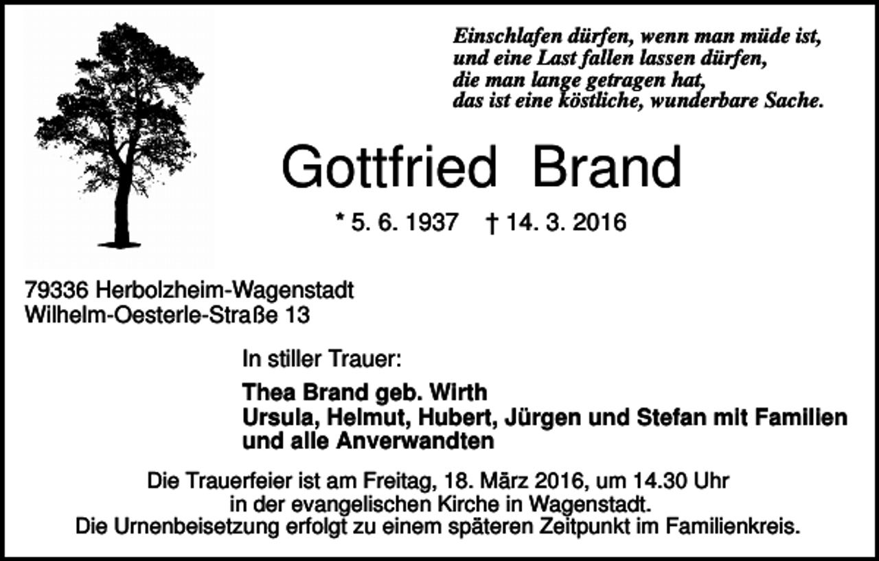 <p>Einschlafen dürfen, wenn man müde ist,<br />und eine Last fallen lassen dürfen,<br />die man lange getragen hat,<br />das ist eine köstliche, wunderbare Sache.</p><p>Gottfried Brand<br />* 5. 6. 1937</p><p>† 14. 3. 2016</p><p>79336 Herbolzheim-Wagenstadt<br />Wilhelm-Oesterle-Straße 13<br />In stiller Trauer:<br />Thea Brand geb. Wirth<br />Ursula, Helmut, Hubert, Jürgen und Stefan mit Familien<br />und alle Anverwandten<br />Die Trauerfeier ist am Freitag, 18. März 2016, um 14.30 Uhr<br />in der evangelischen Kirche in Wagenstadt.<br />Die Urnenbeisetzung erfolgt zu einem späteren Zeitpunkt im Familienkreis.</p>