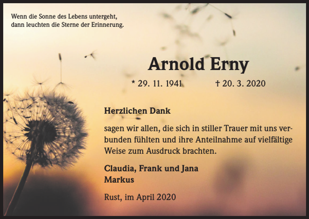 <p>Wenn die Sonne des Lebens untergeht,<br />dann leuchten die Sterne der Erinnerung.</p><p>Arnold Erny<br />* 29. 11. 1941</p><p>† 20. 3. 2020</p><p>Herzlichen Dank<br />sagen wir allen, die sich in stiller Trauer mit uns verbunden fühlten und ihre Anteilnahme auf vielfältige<br />Weise zum Ausdruck brachten.<br />Claudia, Frank und Jana<br />Markus<br />Rust, im April 2020</p>
