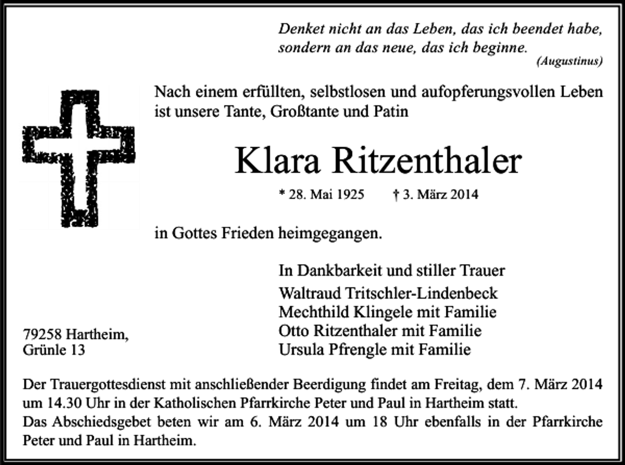 <p>Denket nicht an das Leben, das ich beendet habe,<br />sondern an das neue, das ich beginne.</p><p>(Augustinus)</p><p>Nach einem erfüllten, selbstlosen und aufopferungsvollen Leben<br />ist unsere Tante, Großtante und Patin</p><p>Klara Ritzenthaler<br />* 28. Mai 1925</p><p>† 3. März 2014</p><p>in Gottes Frieden heimgegangen.</p><p>79258 Hartheim,<br />Grünle 13</p><p>In Dankbarkeit und stiller Trauer<br />Waltraud Tritschler-Lindenbeck<br />Mechthild Klingele mit Familie<br />Otto Ritzenthaler mit Familie<br />Ursula Pfrengle mit Familie</p><p>Der Trauergottesdienst mit anschließender Beerdigung findet am Freitag, dem 7. März 2014<br />um 14.30 Uhr in der Katholischen Pfarrkirche Peter und Paul in Hartheim statt.<br />Das Abschiedsgebet beten wir am 6. März 2014 um 18 Uhr ebenfalls in der Pfarrkirche<br />Peter und Paul in Hartheim.</p>