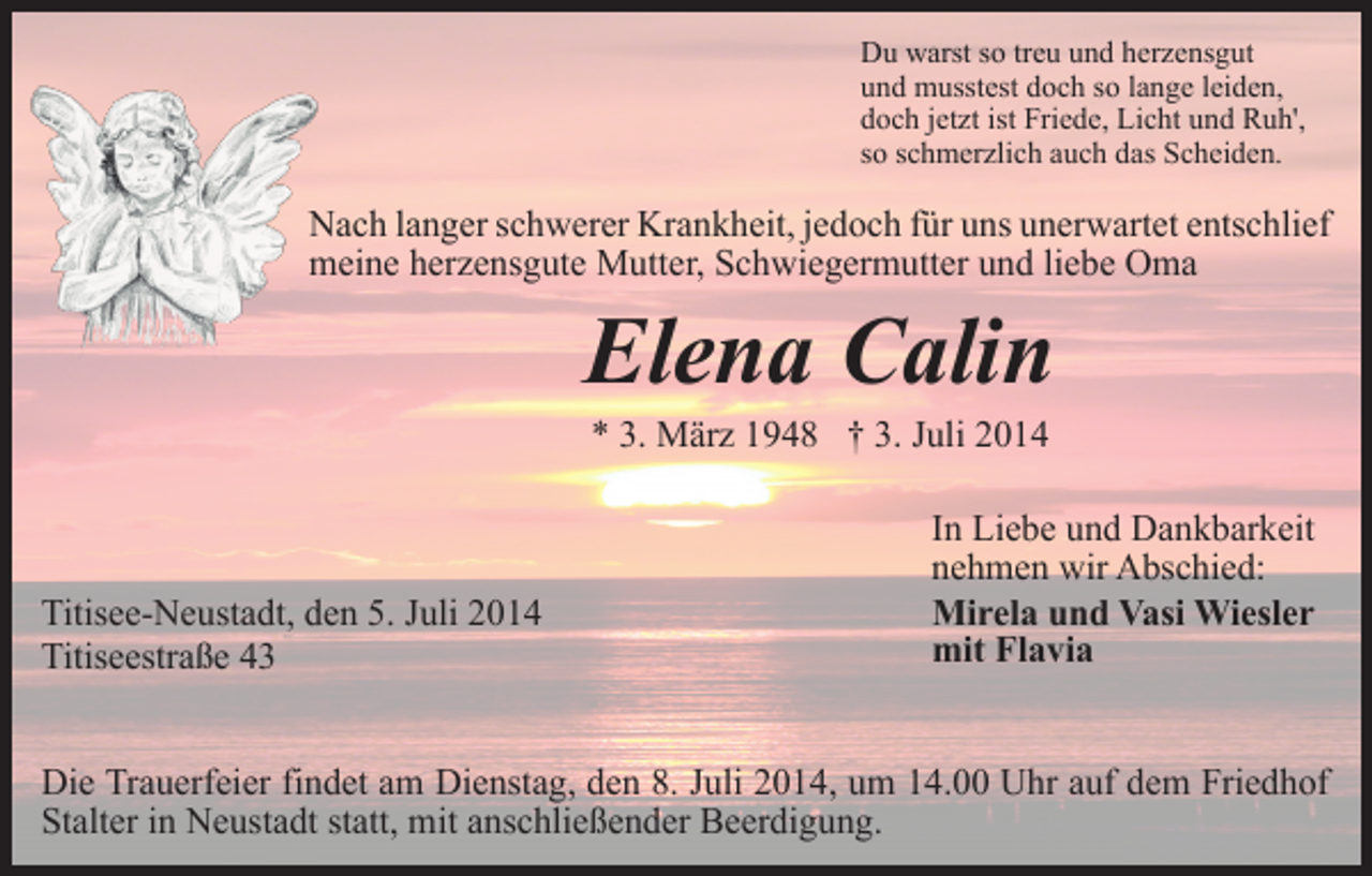 <p>Du warst so treu und herzensgut<br />und musstest doch so lange leiden,<br />doch jetzt ist Friede, Licht und Ruh',<br />so schmerzlich auch das Scheiden.</p><p>Nach langer schwerer Krankheit, jedoch für uns unerwartet entschlief<br />meine herzensgute Mutter, Schwiegermutter und liebe Oma</p><p>Elena Calin<br />* 3. März 1948 † 3. Juli 2014</p><p>Titisee-Neustadt, den 5. Juli 2014<br />Titiseestraße 43</p><p>In Liebe und Dankbarkeit<br />nehmen wir Abschied:<br />Mirela und Vasi Wiesler<br />mit Flavia</p><p>Die Trauerfeier findet am Dienstag, den 8. Juli 2014, um 14.00 Uhr auf dem Friedhof<br />Stalter in Neustadt statt, mit anschließender Beerdigung.</p>