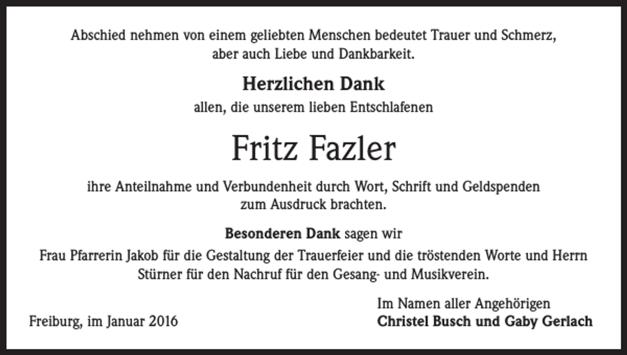 <p>Abschied nehmen von einem geliebten Menschen bedeutet Trauer und Schmerz,<br />aber auch Liebe und Dankbarkeit.</p><p>Herzlichen Dank<br />allen, die unserem lieben Entschlafenen</p><p>Fritz Fazler<br />ihre Anteilnahme und Verbundenheit durch Wort, Schrift und Geldspenden<br />zum ­Ausdruck brachten.<br />Besonderen Dank sagen wir<br />Frau Pfarrerin Jakob für die Gestaltung der Trauerfeier und die tröstenden Worte und Herrn<br />Stürner für den Nachruf für den Gesang- und Musikverein.</p><p>Freiburg, im Januar 2016</p><p>Im Namen aller Angehörigen<br />Christel Busch und Gaby Gerlach</p>