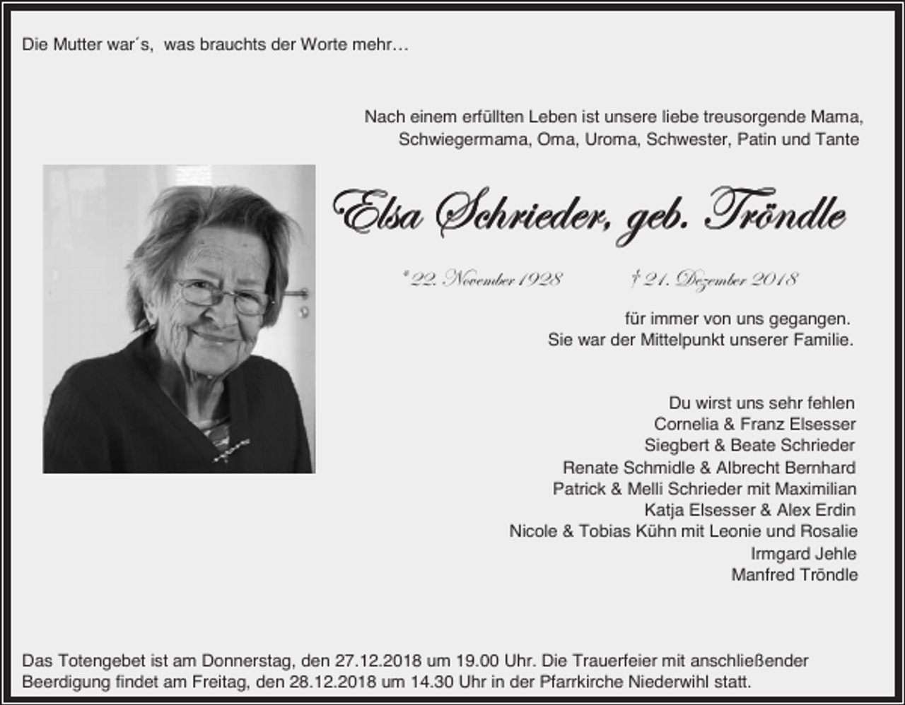 <p>Die Mutter war´s, was brauchts der Worte mehr…</p><p>Nach einem erfüllten Leben ist unsere liebe treusorgende Mama,<br />Schwiegermama, Oma, Uroma, Schwester, Patin und Tante</p><p>XÄát fv{Ü|xwxÜ? zxuA gÜ≠ÇwÄx<br />= EEA aoäxÅuxÜDLEK</p><p>≥ EDA WxéxÅuxÜ ECDK</p><p>für immer von uns gegangen.<br />Sie war der Mittelpunkt unserer Familie.</p><p>Du wirst uns sehr fehlen<br />Cornelia &amp; Franz Elsesser<br />Siegbert &amp; Beate Schrieder<br />Renate Schmidle &amp; Albrecht Bernhard<br />Patrick &amp; Melli Schrieder mit Maximilian<br />Katja Elsesser &amp; Alex Erdin<br />Nicole &amp; Tobias Kühn mit Leonie und Rosalie<br />Irmgard Jehle<br />Manfred Tröndle</p><p>Das Totengebet ist am Donnerstag, den 27.12.2018 um 19.00 Uhr. Die Trauerfeier mit anschließender<br />Beerdigung findet am Freitag, den 28.12.2018 um 14.30 Uhr in der Pfarrkirche Niederwihl statt.</p>