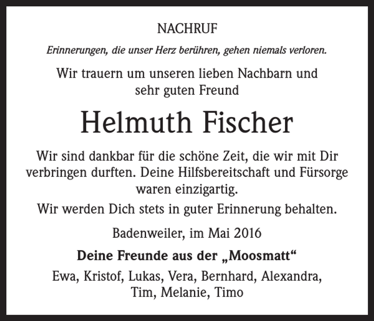 <p>NACHRUF<br />Erinnerungen, die unser Herz berühren, gehen niemals verloren.</p><p>Wir trauern um unseren lieben Nachbarn und<br />sehr guten Freund</p><p>Helmuth Fischer<br />Wir sind dankbar für die schöne Zeit, die wir mit Dir<br />verbringen durften. Deine Hilfsbereitschaft und Fürsorge<br />waren einzigartig.<br />Wir werden Dich stets in guter Erinnerung behalten.<br />Badenweiler, im Mai 2016<br />Deine Freunde aus der „Moosmatt“<br />Ewa, Kristof, Lukas, Vera, Bernhard, Alexandra,<br />Tim, Melanie, Timo</p>