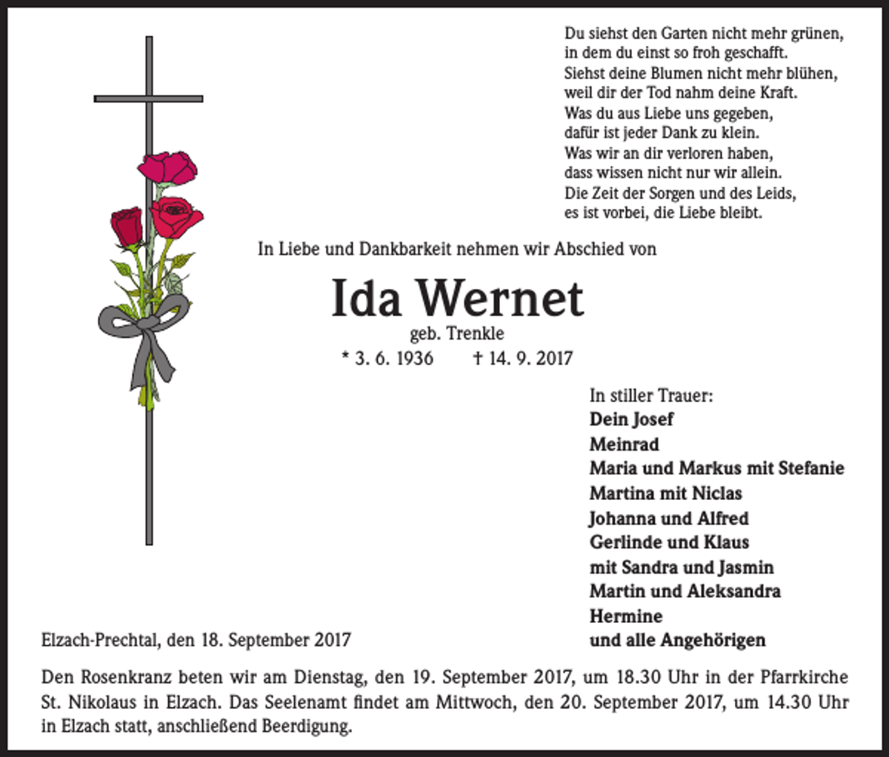 <p>Du siehst den Garten nicht mehr grünen,<br />in dem du einst so froh geschafft.<br />Siehst deine Blumen nicht mehr blühen,<br />weil dir der Tod nahm deine Kraft.<br />Was du aus Liebe uns gegeben,<br />dafür ist jeder Dank zu klein.<br />Was wir an dir verloren haben,<br />dass wissen nicht nur wir allein.<br />Die Zeit der Sorgen und des Leids,<br />es ist vorbei, die Liebe bleibt.</p><p>In Liebe und Dankbarkeit nehmen wir Abschied von</p><p>Ida Wernet<br />geb. Trenkle<br />* 3. 6. 1936 † 14. 9. 2017</p><p>Elzach-Prechtal, den 18. September 2017</p><p>In stiller Trauer:<br />Dein Josef<br />Meinrad<br />Maria und Markus mit Stefanie<br />Martina mit Niclas<br />Johanna und Alfred<br />Gerlinde und Klaus<br />mit Sandra und Jasmin<br />Martin und Aleksandra<br />Hermine<br />u<br />nd alle Angehörigen</p><p>Den Rosenkranz beten wir am Dienstag, den 19. September 2017, um 18.30 Uhr in der Pfarrkirche<br />St. Nikolaus in Elzach. Das Seelenamt findet am Mittwoch, den 20. September 2017, um 14.30 Uhr<br />in Elzach statt, anschließend Beerdigung.</p>
