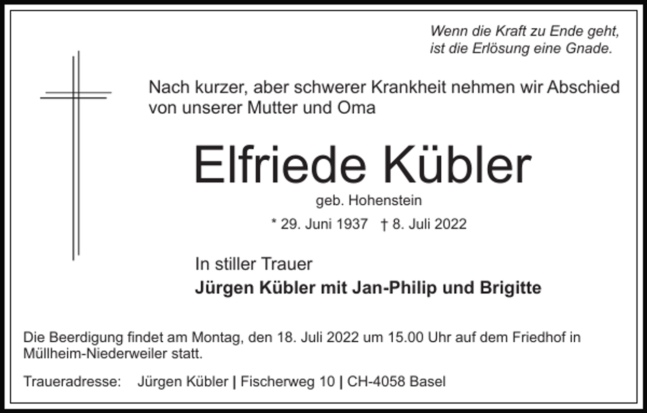 <p>Wenn die Kraft zu Ende geht,<br />ist die Erlösung eine Gnade.</p><p>Nach kurzer, aber schwerer Krankheit nehmen wir Abschied<br />von unserer Mutter und Oma</p><p>Elfriede Kübler<br />geb. Hohenstein</p><p>* 29. Juni 1937 † 8. Juli 2022</p><p>In stiller Trauer<br />Jürgen Kübler mit Jan-Philip und Brigitte<br />Die Beerdigung findet am Montag, den 18. Juli 2022 um 15.00 Uhr auf dem Friedhof in<br />Müllheim-Niederweiler statt.<br />Traueradresse:</p><p>Jürgen Kübler | Fischerweg 10 | CH-4058 Basel</p>