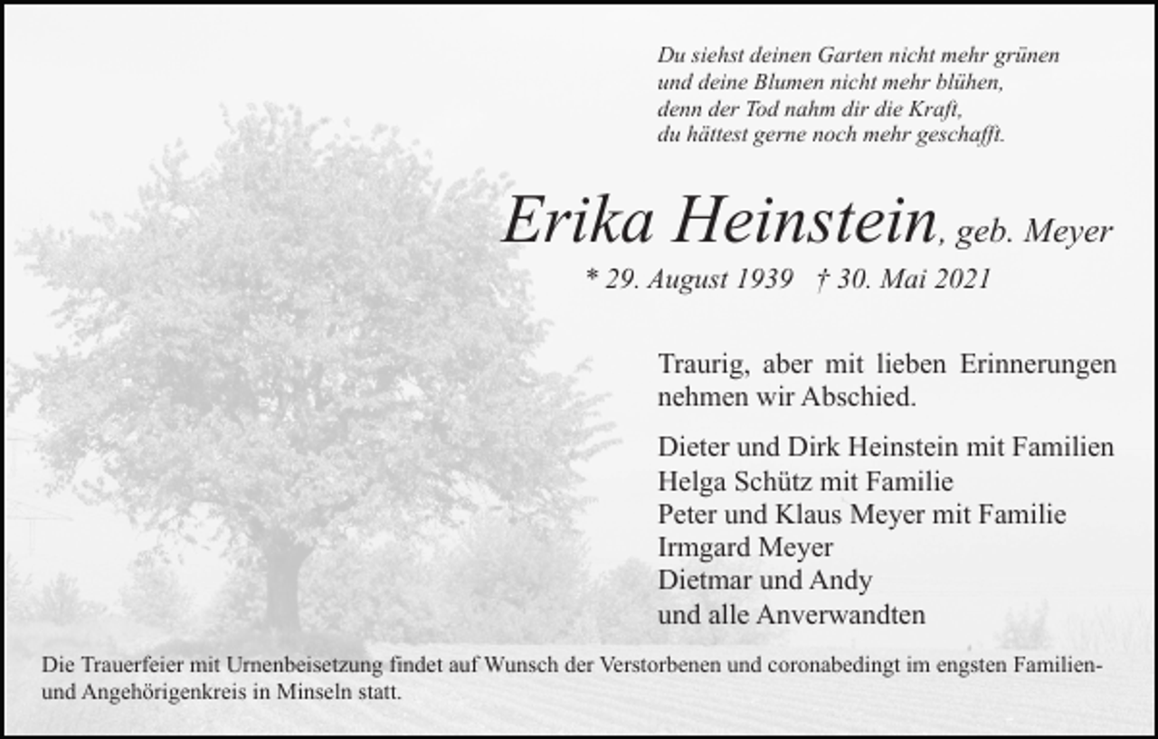 <p>Du siehst deinen Garten nicht mehr grünen<br />und deine Blumen nicht mehr blühen,<br />denn der Tod nahm dir die Kraft,<br />du hättest gerne noch mehr geschafft.</p><p>Erika Heinstein, geb. Meyer<br />* 29. August 1939 † 30. Mai 2021<br />Traurig, aber mit lieben Erinnerungen<br />nehmen wir Abschied.<br />Dieter und Dirk Heinstein mit Familien<br />Helga Schütz mit Familie<br />Peter und Klaus Meyer mit Familie<br />Irmgard Meyer<br />Dietmar und Andy<br />und alle Anverwandten<br />Die Trauerfeier mit Urnenbeisetzung findet auf Wunsch der Verstorbenen und coronabedingt im engsten Familienund Angehörigenkreis in Minseln statt.</p>