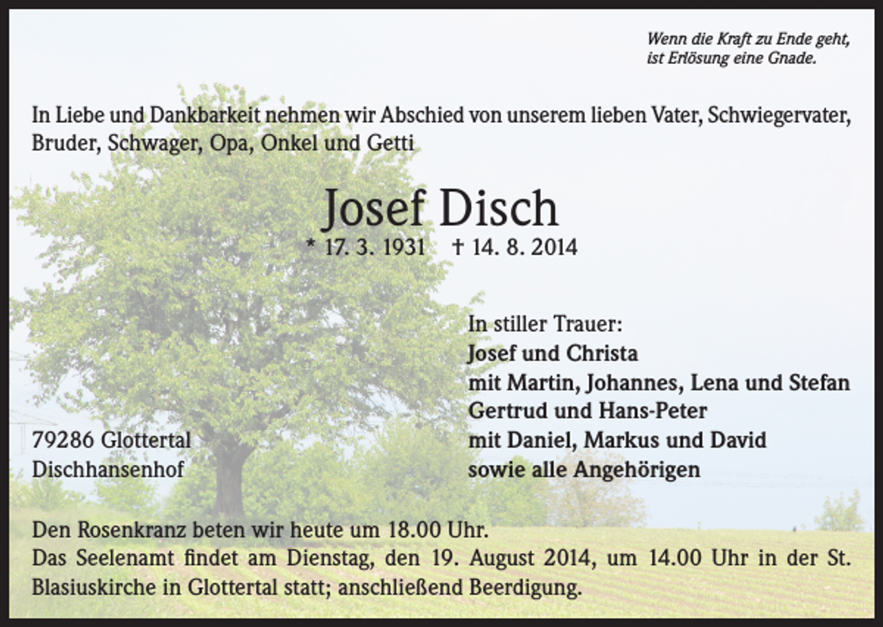 <p>Wenn die Kraft zu Ende geht,<br />ist Erlösung eine Gnade.</p><p>In Liebe und Dankbarkeit nehmen wir Abschied von unserem lieben Vater, Schwiegervater,<br />Bruder, Schwager, Opa, Onkel und Getti</p><p>Josef Disch</p><p>* 17. 3. 1931</p><p>79286 Glottertal<br />Dischhansenhof</p><p>† 14. 8. 2014<br />In stiller Trauer:<br />Josef und Christa<br />mit Martin, Johannes, Lena und Stefan<br />Gertrud und Hans-Peter<br />mit Daniel, Markus und David<br />sowie alle Angehörigen</p><p>Den Rosenkranz beten wir heute um 18.00 Uhr.<br />Das Seelenamt findet am Dienstag, den 19. August 2014, um 14.00 Uhr in der St.<br />Blasiuskirche in Glottertal statt; anschließend Beerdigung.</p>