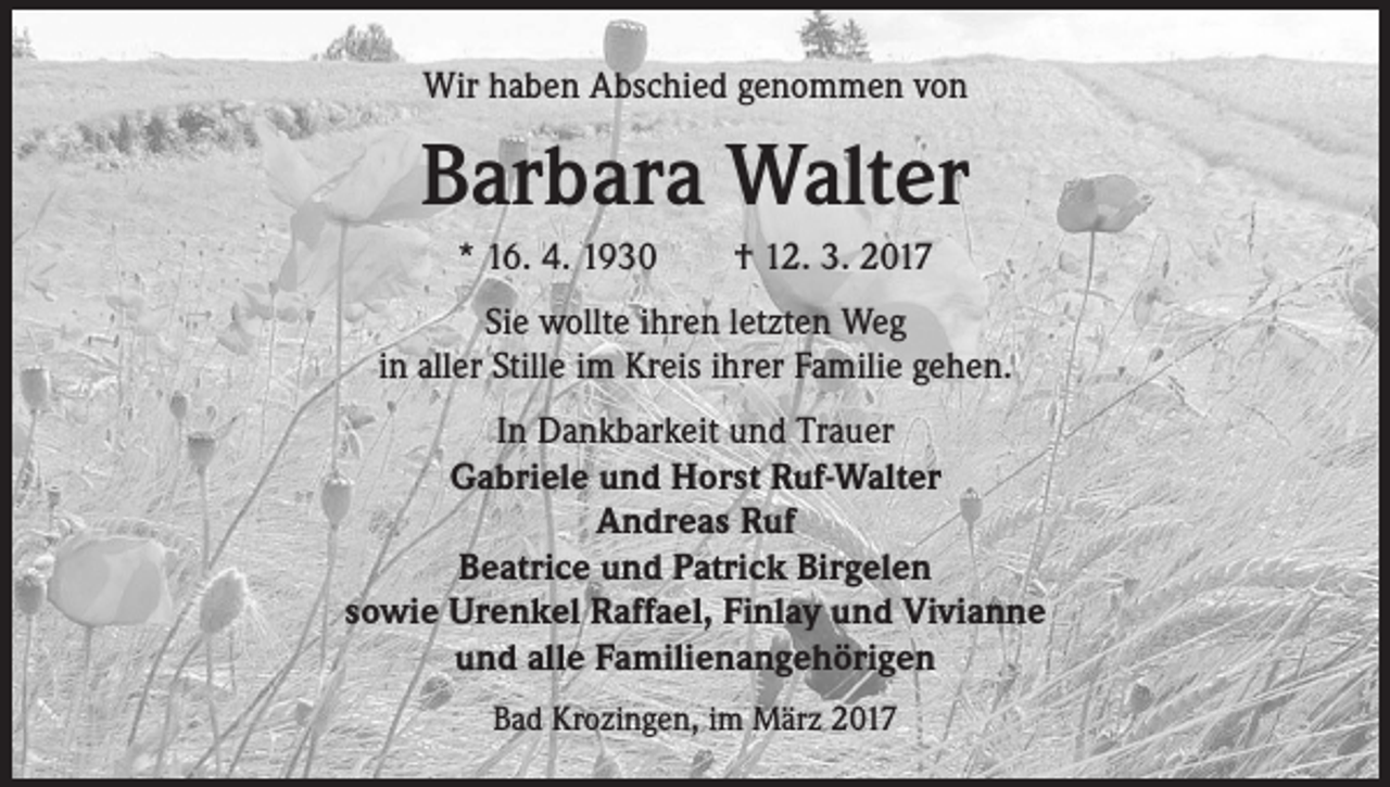 <p>Wir haben Abschied genommen von</p><p>Barbara Walter<br />* 16. 4. 1930 † 12. 3. 2017<br />Sie wollte ihren letzten Weg<br />in aller Stille im Kreis ihrer Familie gehen.<br />In Dankbarkeit und Trauer<br />Gabriele und Horst Ruf-Walter<br />Andreas Ruf<br />Beatrice und Patrick Birgelen<br />sowie Urenkel Raffael, Finlay und Vivianne<br />und alle Familienangehörigen<br />Bad Krozingen, im März 2017</p>