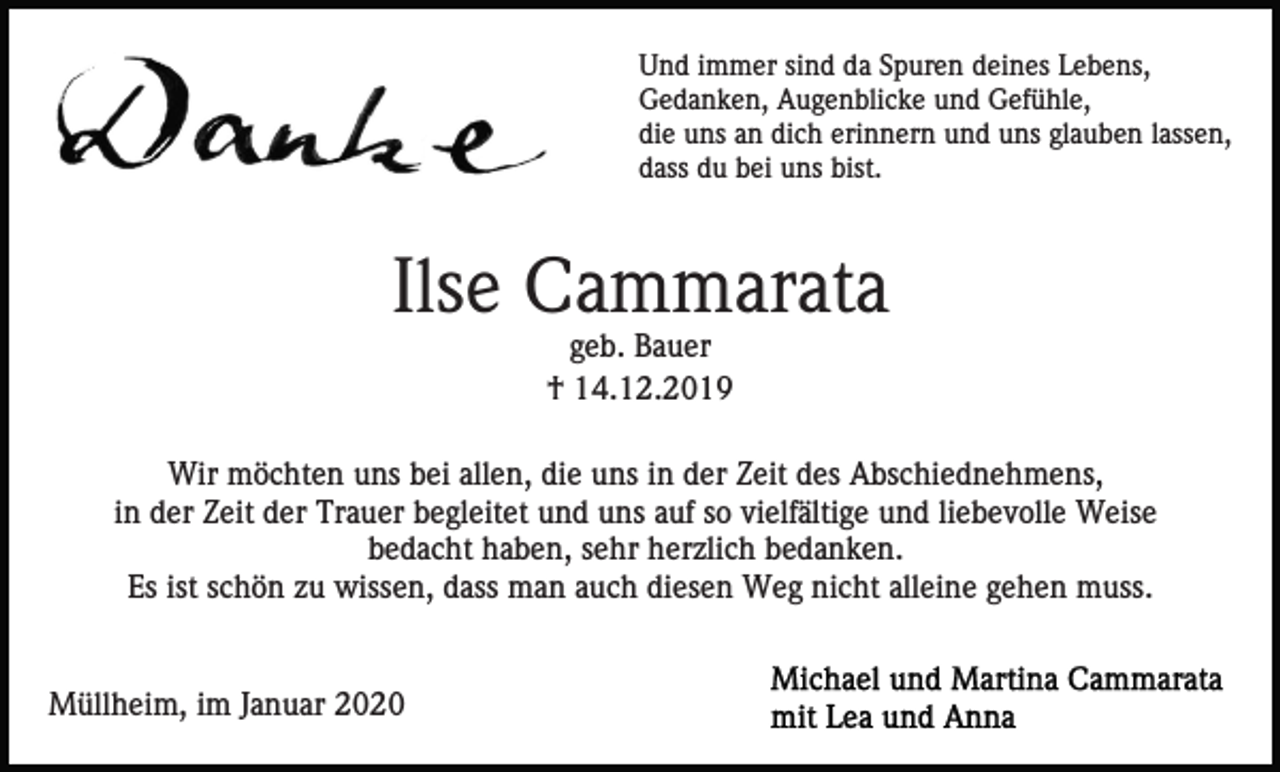 <p>Und immer sind da Spuren deines Lebens,<br />Gedanken, Augenblicke und Gefühle,<br />die uns an dich erinnern und uns glauben lassen,<br />dass du bei uns bist.</p><p>Ilse Cammarata<br />geb. Bauer<br />† 14.12.2019<br />Wir möchten uns bei allen, die uns in der Zeit des Abschiednehmens,<br />in der Zeit der Trauer begleitet und uns auf so vielfältige und liebevolle Weise<br />bedacht haben, sehr herzlich bedanken.<br />Es ist schön zu wissen, dass man auch diesen Weg nicht alleine gehen muss.</p><p>Müllheim, im Januar 2020</p>