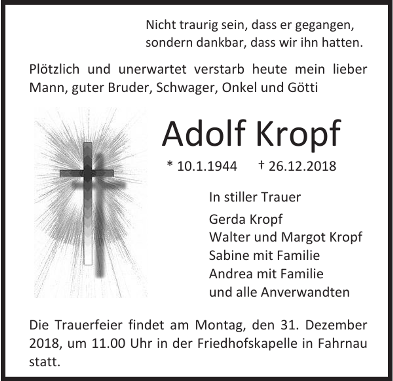 <p>Nicht traurig sein, dass er gegangen,<br />sondern dankbar, dass wir ihn hatten.</p><p>Plötzlich und unerwartet verstarb heute mein lieber<br />Mann, guter Bruder, Schwager, Onkel und Götti</p><p>Adolf Kropf<br />* 10.1.1944</p><p>† 26.12.2018</p><p>In stiller Trauer<br />Gerda Kropf<br />Walter und Margot Kropf<br />Sabine mit Familie<br />Andrea mit Familie<br />und alle Anverwandten<br />Die Trauerfeier findet am Montag, den 31. Dezember<br />2018, um 11.00 Uhr in der Friedhofskapelle in Fahrnau<br />statt.</p>