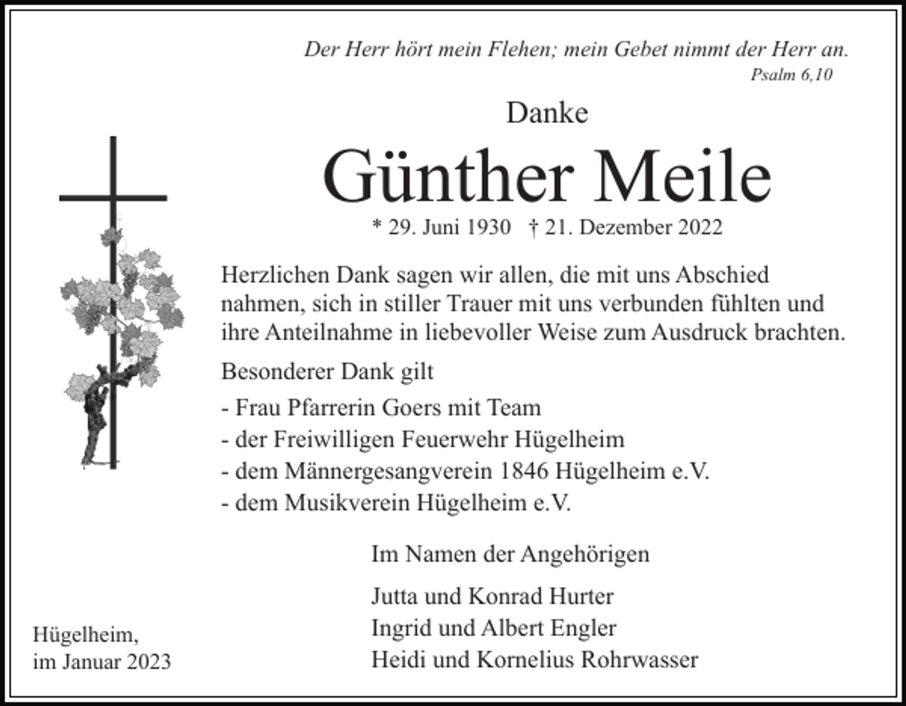 <p>Der Herr hört mein Flehen; mein Gebet nimmt der Herr an.<br />Psalm 6,10</p><p>Danke</p><p>Günther Meile<br />* 29. Juni 1930 † 21. Dezember 2022</p><p>Herzlichen Dank sagen wir allen, die mit uns Abschied<br />nahmen, sich in stiller Trauer mit uns verbunden fühlten und<br />ihre Anteilnahme in liebevoller Weise zum Ausdruck brachten.<br />Besonderer Dank gilt<br />- Frau Pfarrerin Goers mit Team<br />- der Freiwilligen Feuerwehr Hügelheim<br />- dem Männergesangverein 1846 Hügelheim e.V.<br />- dem Musikverein Hügelheim e.V.<br />Im Namen der Angehörigen<br />Hügelheim,<br />im Januar 2023</p><p>Jutta und Konrad Hurter<br />Ingrid und Albert Engler<br />Heidi und Kornelius Rohrwasser</p>