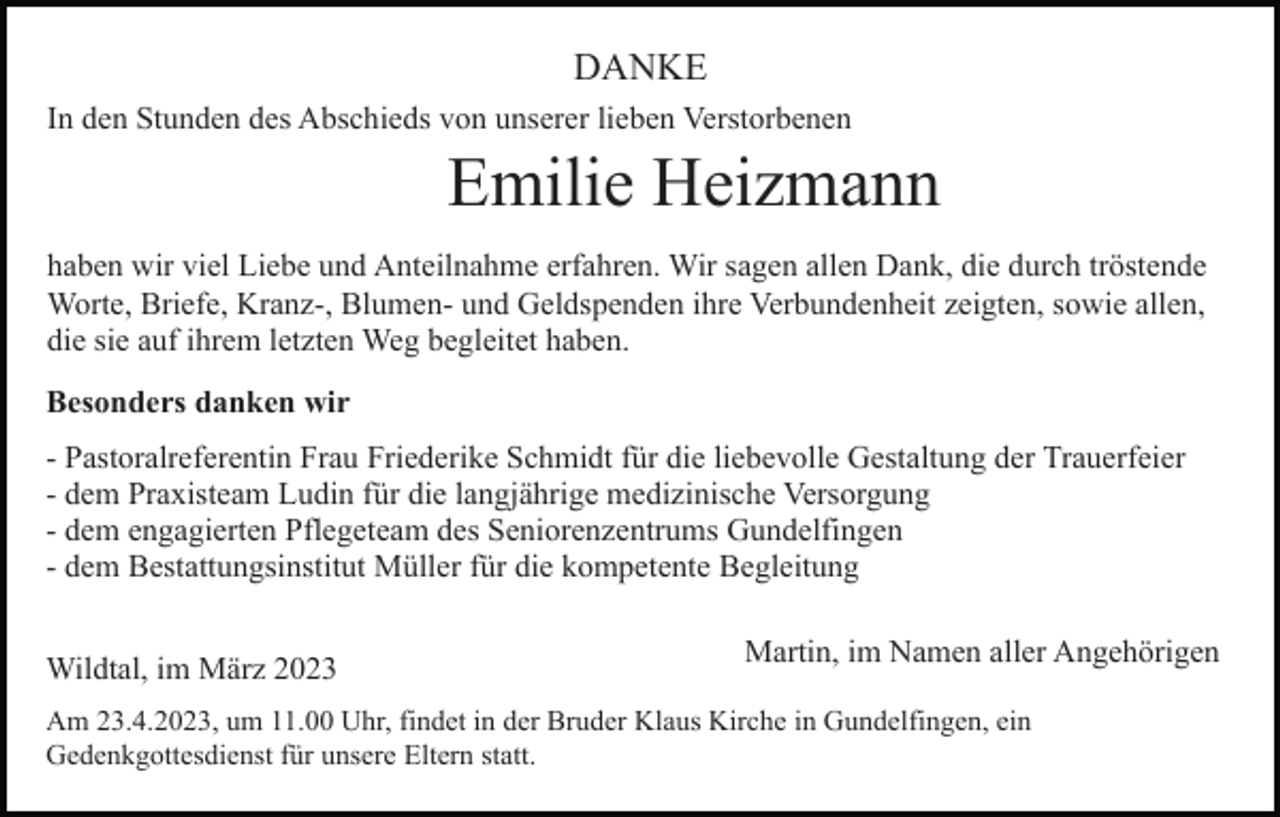 <p>DANKE<br />In den Stunden des Abschieds von unserer lieben Verstorbenen</p><p>Emilie Heizmann<br />haben wir viel Liebe und Anteilnahme erfahren. Wir sagen allen Dank, die durch tröstende<br />Worte, Briefe, Kranz-, Blumen- und Geldspenden ihre Verbundenheit zeigten, sowie allen,<br />die sie auf ihrem letzten Weg begleitet haben.<br />Besonders danken wir<br />- Pastoralreferentin Frau Friederike Schmidt für die liebevolle Gestaltung der Trauerfeier<br />- dem Praxisteam Ludin für die langjährige medizinische Versorgung<br />- dem engagierten Pflegeteam des Seniorenzentrums Gundelfingen<br />- dem Bestattungsinstitut Müller für die kompetente Begleitung<br />Wildtal, im März 2023</p><p>Martin, im Namen aller Angehörigen</p><p>Am 23.4.2023, um 11.00 Uhr, findet in der Bruder Klaus Kirche in Gundelfingen, ein<br />Gedenkgottesdienst für unsere Eltern statt.</p>