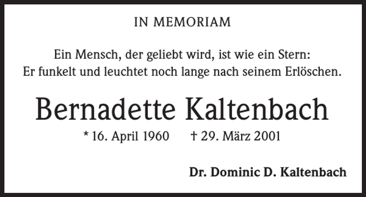 <p>IN MEMORIAM<br />Ein Mensch, der geliebt wird, ist wie ein Stern:<br />Er funkelt und leuchtet noch lange nach seinem Erlöschen.</p><p>Bernadette Kaltenbach<br />* 16. April 1960</p><p>† 29. März 2001</p><p>Dr. Dominic D. Kaltenbach</p>