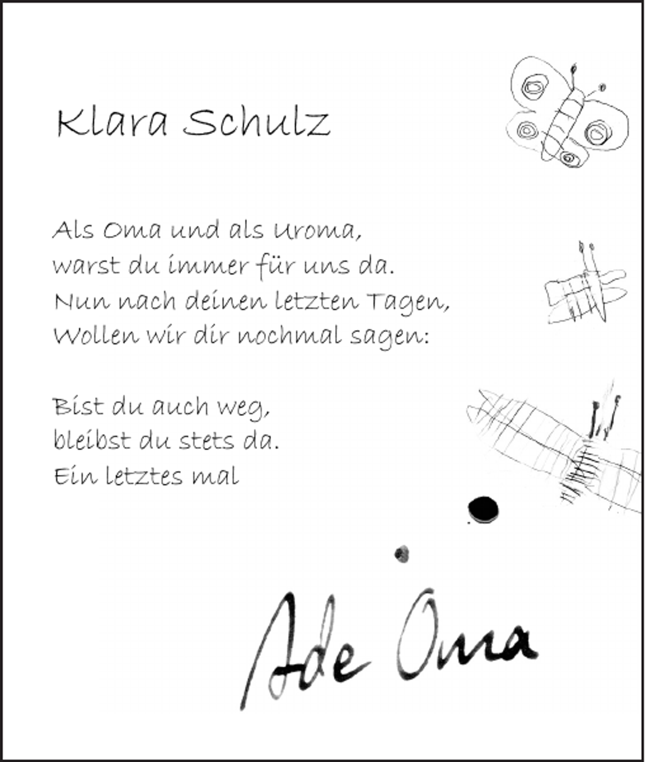 <p>Klara Schulz<br />Als Oma und als Uroma,<br />warst du immer für uns da.<br />Nun nach deinen letzten Tagen,<br />Wollen wir dir nochmal sagen:<br />Bist du auch weg,<br />bleibst du stets da.<br />Ein letztes mal</p>