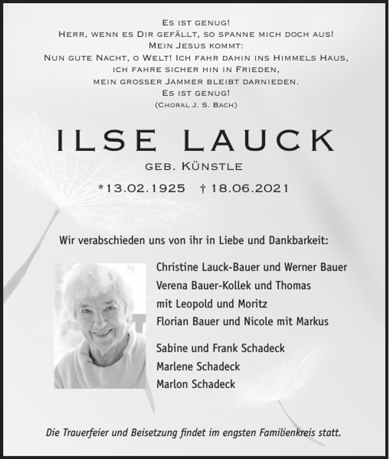 <p>Es ist genug!<br />Herr, wenn es Dir gefällt, so spanne mich doch aus!<br />Mein Jesus kommt:<br />Nun gute Nacht, o Welt! Ich fahr dahin ins Himmels Haus,<br />ich fahre sicher hin in Frieden,<br />mein großer Jammer bleibt darnieden.<br />Es ist genug!<br />(Choral J. S. Bach)</p><p>ILSE LAUCK<br />geb. Künstle<br />*13.02.1925 † 18.06.2021</p><p>Wir verabschieden uns von ihr in Liebe und Dankbarkeit:<br />Christine Lauck-Bauer und Werner Bauer<br />Verena Bauer-Kollek und Thomas<br />mit Leopold und Moritz<br />Florian Bauer und Nicole mit Markus<br />Sabine und Frank Schadeck<br />Marlene Schadeck<br />Marlon Schadeck</p><p>Die Trauerfeier und Beisetzung findet im engsten Familienkreis statt.</p>