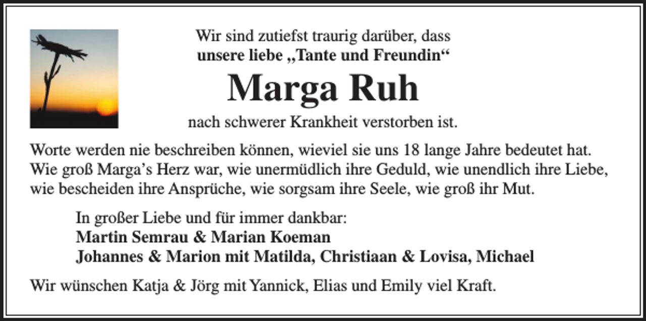 <p>Wir sind zutiefst traurig darüber, dass<br />unsere liebe „Tante und Freundin“</p><p>Marga Ruh<br />nach schwerer Krankheit verstorben ist.<br />Worte werden nie beschreiben können, wieviel sie uns 18 lange Jahre bedeutet hat.<br />Wie groß Marga’s Herz war, wie unermüdlich ihre Geduld, wie unendlich ihre Liebe,<br />wie bescheiden ihre Ansprüche, wie sorgsam ihre Seele, wie groß ihr Mut.<br />In großer Liebe und für immer dankbar:<br />Martin Semrau &amp; Marian Koeman<br />Johannes &amp; Marion mit Matilda, Christiaan &amp; Lovisa, Michael<br />Wir wünschen Katja &amp; Jörg mit Yannick, Elias und Emily viel Kraft.</p>