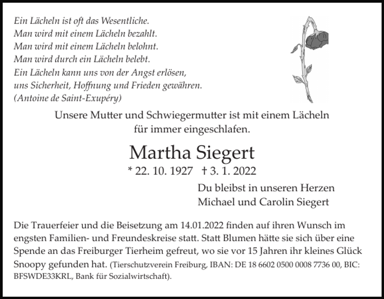 <p>Ein Lächeln ist oft das Wesentliche.<br />Man wird mit einem Lächeln bezahlt.<br />Man wird mit einem Lächeln belohnt.<br />Man wird durch ein Lächeln belebt.<br />Ein Lächeln kann uns von der Angst erlösen,<br />uns Sicherheit, Hoﬀnung und Frieden gewähren.<br />(Antoine de Saint­Exupéry)</p><p>Unsere Mutter und Schwiegermutter ist mit einem Lächeln<br />für immer eingeschlafen.</p><p>Martha Siegert<br />* 22. 10. 1927 † 3. 1. 2022<br />Du bleibst in unseren Herzen<br />Michael und Carolin Siegert<br />Die Trauerfeier und die Beisetzung am 14.01.2022 ﬁnden auf ihren Wunsch im<br />engsten Familien­ und Freundeskreise statt. Statt Blumen hätte sie sich über eine<br />Spende an das Freiburger Tierheim gefreut, wo sie vor 15 Jahren ihr kleines Glück<br />Snoopy gefunden hat. (Tierschutzverein Freiburg, IBAN: DE 18 6602 0508 7736 00, BIC:<br />BFSWDE33KRL, Bank für Sozialwirtschaft).</p>